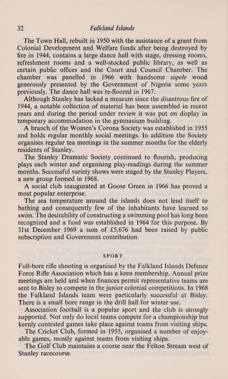 The Town Hall, rebuilt in 1950 with the assistance of a grant from Colonial Development and Welfare funds after being destroyed by fire in 1944, contains a large dance hall with stage, dressing rooms, refreshment rooms and a well-stocked public library, as well as certain public offices and the Court and Council Chamber. The chamber was panelled in 1966 with handsome sapele wood generously presented by the Government of Nigeria some years previously. The dance hall was re-floored in 1967. Although Stanley has lacked a museum since the disastrous fire of 1944, a notable collection of material has been assembled in recent years and during the period under review it was put on display in temporary accommodation in the gymnasium building. A branch of the Women’s Corona Society was established in 1955 and holds regular monthly social meetings. In addition the Society organises regular tea meetings in the summer months for the elderly residents of Stanley. The Stanley Dramatic Society continued to flourish, producing plays each winter and organising play-readings during the summer months. Successful variety shows were staged by the Stanley Players, a new group formed in 1968. A social club inaugurated at Goose Green in 1966 has proved a most popular enterprise. The sea temperature around the islands does not lend itself to bathing and consequently few of the inhabitants have learned to swim. The desirability of constructing a swimming pool has long been recognized and a fund was established in 1964 for this purpose. By 31st December 1969 a sum of £5,676 had been raised by public subscription and Government contribution. SPORT Full-bore rifle shooting is organised by the Falkland Islands Defence Force Rifle Association which has a keen membership. Annual prize meetings are held and when finances permit representative teams are sent to Bisley to compete in the junior colonial competitions. In 1968 the Falkland Islands team were particularly successful at Bisley. There is a small bore range in the drill hall for winter use. Association football is a popular sport and the club is strongly supported. Not only do local teams compete for a championship but keenly contested games take place against teams from visiting ships. The Cricket Club, formed in 1955, organised a number of enjoy¬ able games, mostly against teams from visiting ships. The Golf Club maintains a course near the Felton Stream west of Stanley racecourse.