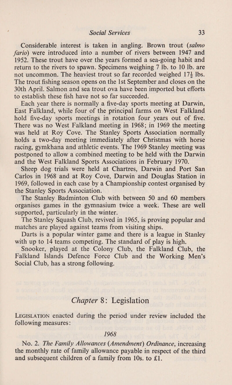 / Considerable interest is taken in angling. Brown trout (salmo fario) were introduced into a number of rivers between 1947 and 1952. These trout have over the years formed a sea-going habit and return to the rivers to spawn. Specimens weighing 7 lb. to 10 lb. are not uncommon. The heaviest trout so far recorded weighed 17J lbs. The trout fishing season opens on the 1st September and closes on the 30th April. Salmon and sea trout ova have been imported but efforts to establish these fish have not so far succeeded. Each year there is normally a five-day sports meeting at Darwin, East Falkland, while four of the principal farms on West Falkland hold five-day sports meetings in rotation four years out of five. There was no West Falkland meeting in 1968; in 1969 the meeting was held at Roy Cove. The Stanley Sports Association normally holds a two-day meeting immediately after Christmas with horse racing, gymkhana and athletic events. The 1969 Stanley meeting was postponed to allow a combined meeting to be held with the Darwin and the West Falkland Sports Associations in February 1970. Sheep dog trials were held at Chartres, Darwin and Port San Carlos in 1968 and at Roy Cove, Darwin and Douglas Station in 1969, followed in each case by a Championship contest organised by the Stanley Sports Association. The Stanley Badminton Club with between 50 and 60 members organises games in the gymnasium twice a week. These are well supported, particularly in the winter. The Stanley Squash Club, revived in 1965, is proving popular and matches are played against teams from visiting ships. Darts is a popular winter game and there is a league in Stanley with up to 14 teams competing. The standard of play is high. Snooker, played at the Colony Club, the Falkland Club, the Falkland Islands Defence Force Club and the Working Men’s Social Club, has a strong following. Chapter 8: Legislation Legislation enacted during the period under review included the following measures: 1968 No. 2. The Family Allowances (.Amendment) Ordinance, increasing the monthly rate of family allowance payable in respect of the third and subsequent children of a family from 10s. to £1.