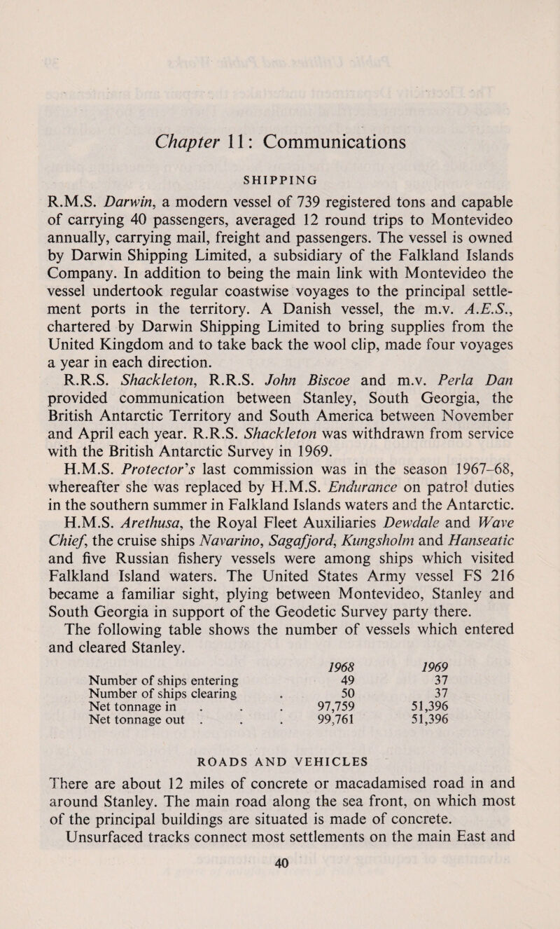 Chapter 11: Communications SHIPPING R.M.S. Darwin, a modern vessel of 739 registered tons and capable of carrying 40 passengers, averaged 12 round trips to Montevideo annually, carrying mail, freight and passengers. The vessel is owned by Darwin Shipping Limited, a subsidiary of the Falkland Islands Company. In addition to being the main link with Montevideo the vessel undertook regular coastwise voyages to the principal settle¬ ment ports in the territory. A Danish vessel, the m.v. A.E.S., chartered by Darwin Shipping Limited to bring supplies from the United Kingdom and to take back the wool clip, made four voyages a year in each direction. R.R.S. Shackleton, R.R.S. John Biscoe and m.v. Perla Dan provided communication between Stanley, South Georgia, the British Antarctic Territory and South America between November and April each year. R.R.S. Shackleton was withdrawn from service with the British Antarctic Survey in 1969. H.M.S. Protectors last commission was in the season 1967-68, whereafter she was replaced by H.M.S. Endurance on patrol duties in the southern summer in Falkland Islands waters and the Antarctic. H.M.S. Arethusa, the Royal Fleet Auxiliaries Dewdale and Wave Chief, the cruise ships Navarino, Sagafjord, Kungsholm and Hanseatic and five Russian fishery vessels were among ships which visited Falkland Island waters. The United States Army vessel FS 216 became a familiar sight, plying between Montevideo, Stanley and South Georgia in support of the Geodetic Survey party there. The following table shows the number of vessels which entered and cleared Stanley. 1968 1969 Number of ships entering 49 37 Number of ships clearing 50 37 Net tonnage in 97,759 51,396 Net tonnage out . 99,761 51,396 ROADS AND VEHICLES There are about 12 miles of concrete or macadamised road in and around Stanley. The main road along the sea front, on which most of the principal buildings are situated is made of concrete. Unsurfaced tracks connect most settlements on the main East and