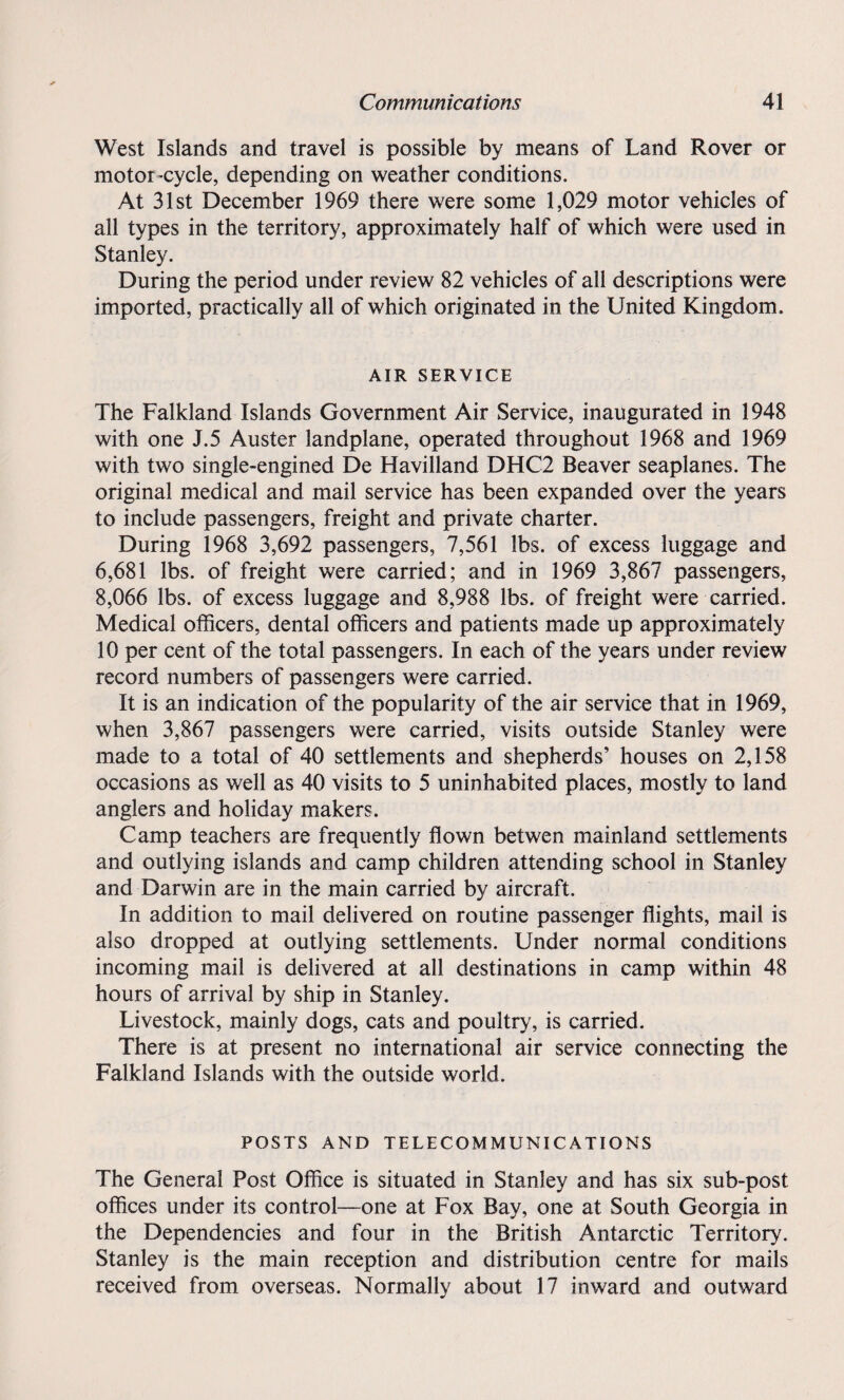 West Islands and travel is possible by means of Land Rover or motor-cycle, depending on weather conditions. At 31st December 1969 there were some 1,029 motor vehicles of all types in the territory, approximately half of which were used in Stanley. During the period under review 82 vehicles of all descriptions were imported, practically all of which originated in the United Kingdom. AIR SERVICE The Falkland Islands Government Air Service, inaugurated in 1948 with one J.5 Auster landplane, operated throughout 1968 and 1969 with two single-engined De Havilland DHC2 Beaver seaplanes. The original medical and mail service has been expanded over the years to include passengers, freight and private charter. During 1968 3,692 passengers, 7,561 lbs. of excess luggage and 6,681 lbs. of freight were carried; and in 1969 3,867 passengers, 8,066 lbs. of excess luggage and 8,988 lbs. of freight were carried. Medical officers, dental officers and patients made up approximately 10 per cent of the total passengers. In each of the years under review record numbers of passengers were carried. It is an indication of the popularity of the air service that in 1969, when 3,867 passengers were carried, visits outside Stanley were made to a total of 40 settlements and shepherds’ houses on 2,158 occasions as well as 40 visits to 5 uninhabited places, mostly to land anglers and holiday makers. Camp teachers are frequently flown betwen mainland settlements and outlying islands and camp children attending school in Stanley and Darwin are in the main carried by aircraft. In addition to mail delivered on routine passenger flights, mail is also dropped at outlying settlements. Under normal conditions incoming mail is delivered at all destinations in camp within 48 hours of arrival by ship in Stanley. Livestock, mainly dogs, cats and poultry, is carried. There is at present no international air service connecting the Falkland Islands with the outside world. POSTS AND TELECOMMUNICATIONS The General Post Office is situated in Stanley and has six sub-post offices under its control—one at Fox Bay, one at South Georgia in the Dependencies and four in the British Antarctic Territory. Stanley is the main reception and distribution centre for mails received from overseas. Normally about 17 inward and outward