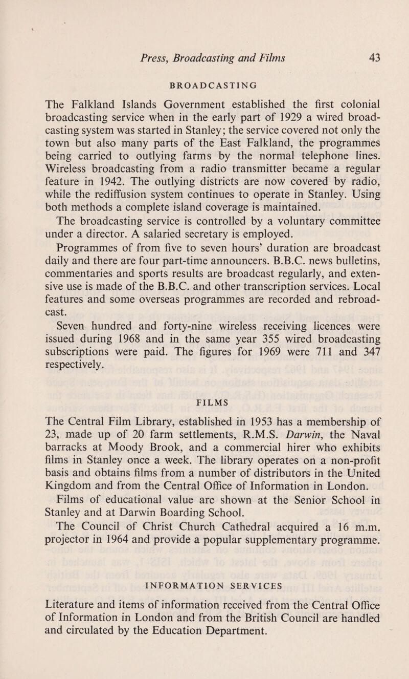 BROADCASTING The Falkland Islands Government established the first colonial broadcasting service when in the early part of 1929 a wired broad¬ casting system was started in Stanley; the service covered not only the town but also many parts of the East Falkland, the programmes being carried to outlying farms by the normal telephone lines. Wireless broadcasting from a radio transmitter became a regular feature in 1942. The outlying districts are now covered by radio, while the rediffusion system continues to operate in Stanley. Using both methods a complete island coverage is maintained. The broadcasting service is controlled by a voluntary committee under a director. A salaried secretary is employed. Programmes of from five to seven hours’ duration are broadcast daily and there are four part-time announcers. B.B.C. news bulletins, commentaries and sports results are broadcast regularly, and exten¬ sive use is made of the B.B.C. and other transcription services. Local features and some overseas programmes are recorded and rebroad¬ cast. Seven hundred and forty-nine wireless receiving licences were issued during 1968 and in the same year 355 wired broadcasting subscriptions were paid. The figures for 1969 were 711 and 347 respectively. FILMS The Central Film Library, established in 1953 has a membership of 23, made up of 20 farm settlements, R.M.S. Darwin, the Naval barracks at Moody Brook, and a commercial hirer who exhibits films in Stanley once a week. The library operates on a non-profit basis and obtains films from a number of distributors in the United Kingdom and from the Central Office of Information in London. Films of educational value are shown at the Senior School in Stanley and at Darwin Boarding School. The Council of Christ Church Cathedral acquired a 16 m.m. projector in 1964 and provide a popular supplementary programme. INFORMATION SERVICES Literature and items of information received from the Central Office of Information in London and from the British Council are handled and circulated by the Education Department.