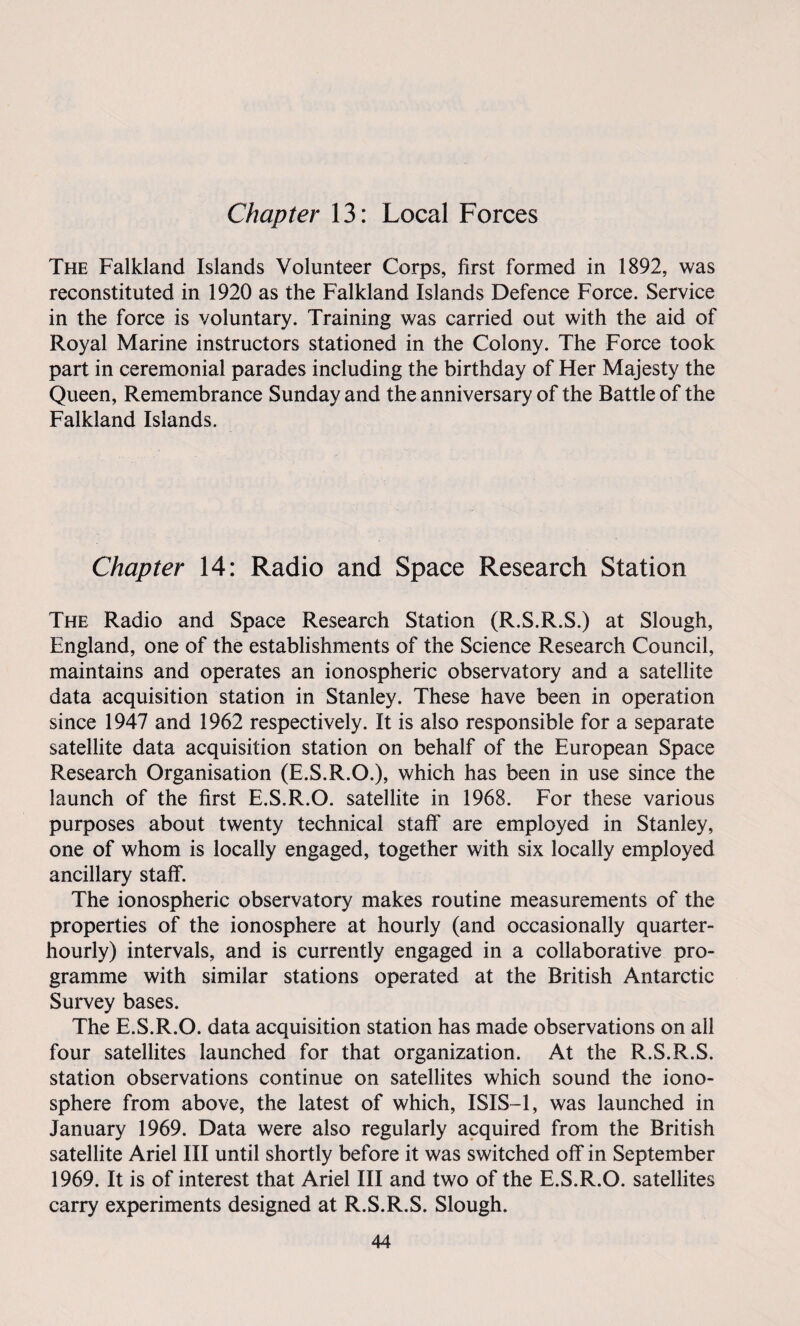 Chapter 13: Local Forces The Falkland Islands Volunteer Corps, first formed in 1892, was reconstituted in 1920 as the Falkland Islands Defence Force. Service in the force is voluntary. Training was carried out with the aid of Royal Marine instructors stationed in the Colony. The Force took part in ceremonial parades including the birthday of Her Majesty the Queen, Remembrance Sunday and the anniversary of the Battle of the Falkland Islands. Chapter 14: Radio and Space Research Station The Radio and Space Research Station (R.S.R.S.) at Slough, England, one of the establishments of the Science Research Council, maintains and operates an ionospheric observatory and a satellite data acquisition station in Stanley. These have been in operation since 1947 and 1962 respectively. It is also responsible for a separate satellite data acquisition station on behalf of the European Space Research Organisation (E.S.R.O.), which has been in use since the launch of the first E.S.R.O. satellite in 1968. For these various purposes about twenty technical staff' are employed in Stanley, one of whom is locally engaged, together with six locally employed ancillary staff. The ionospheric observatory makes routine measurements of the properties of the ionosphere at hourly (and occasionally quarter- hourly) intervals, and is currently engaged in a collaborative pro¬ gramme with similar stations operated at the British Antarctic Survey bases. The E.S.R.O. data acquisition station has made observations on all four satellites launched for that organization. At the R.S.R.S. station observations continue on satellites which sound the iono¬ sphere from above, the latest of which, ISIS-1, was launched in January 1969. Data were also regularly acquired from the British satellite Ariel III until shortly before it was switched off in September 1969. It is of interest that Ariel III and two of the E.S.R.O. satellites carry experiments designed at R.S.R.S. Slough.