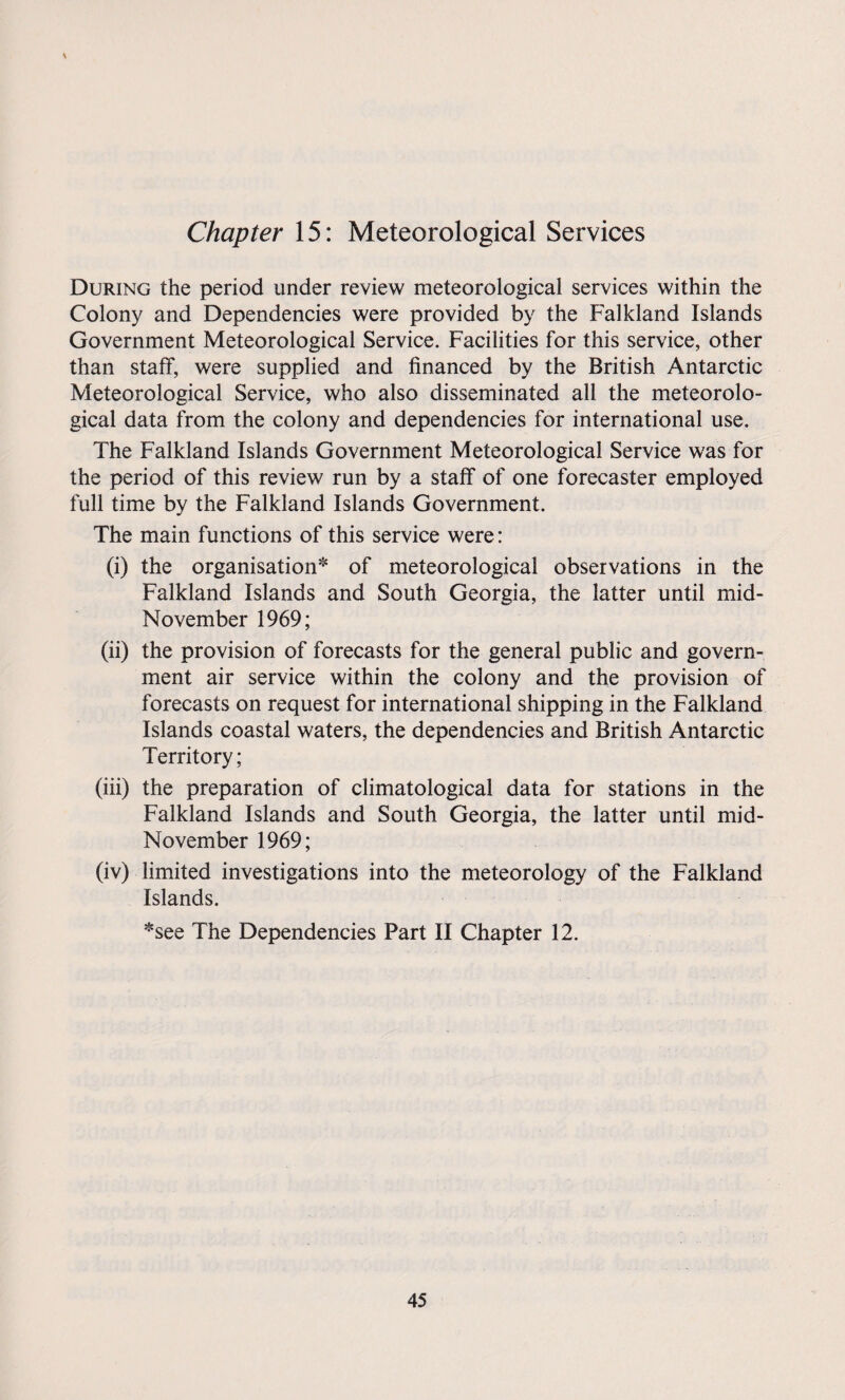 Chapter 15: Meteorological Services During the period under review meteorological services within the Colony and Dependencies were provided by the Falkland Islands Government Meteorological Service. Facilities for this service, other than staff, were supplied and financed by the British Antarctic Meteorological Service, who also disseminated all the meteorolo¬ gical data from the colony and dependencies for international use. The Falkland Islands Government Meteorological Service was for the period of this review run by a staff of one forecaster employed full time by the Falkland Islands Government. The main functions of this service were: (i) the organisation* of meteorological observations in the Falkland Islands and South Georgia, the latter until mid- November 1969; (ii) the provision of forecasts for the general public and govern¬ ment air service within the colony and the provision of forecasts on request for international shipping in the Falkland Islands coastal waters, the dependencies and British Antarctic Territory; (iii) the preparation of climatological data for stations in the Falkland Islands and South Georgia, the latter until mid- November 1969; (iv) limited investigations into the meteorology of the Falkland Islands. *see The Dependencies Part II Chapter 12.
