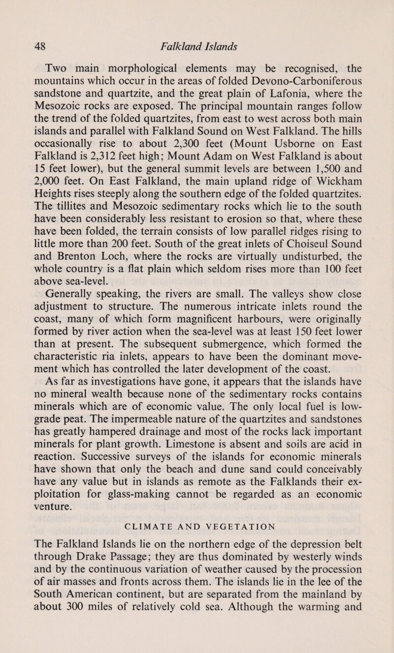 Two main morphological elements may be recognised, the mountains which occur in the areas of folded Devono-Carboniferous sandstone and quartzite, and the great plain of Lafonia, where the Mesozoic rocks are exposed. The principal mountain ranges follow the trend of the folded quartzites, from east to west across both main islands and parallel with Falkland Sound on West Falkland. The hills occasionally rise to about 2,300 feet (Mount Usborne on East Falkland is 2,312 feet high; Mount Adam on West Falkland is about 15 feet lower), but the general summit levels are between 1,500 and 2,000 feet. On East Falkland, the main upland ridge of Wickham Heights rises steeply along the southern edge of the folded quartzites. The tillites and Mesozoic sedimentary rocks which lie to the south have been considerably less resistant to erosion so that, where these have been folded, the terrain consists of low parallel ridges rising to little more than 200 feet. South of the great inlets of Choiseul Sound and Brenton Loch, where the rocks are virtually undisturbed, the whole country is a flat plain which seldom rises more than 100 feet above sea-level. Generally speaking, the rivers are small. The valleys show close adjustment to structure. The numerous intricate inlets round the coast, many of which form magnificent harbours, were originally formed by river action when the sea-level was at least 150 feet lower than at present. The subsequent submergence, which formed the characteristic ria inlets, appears to have been the dominant move¬ ment which has controlled the later development of the coast. As far as investigations have gone, it appears that the islands have no mineral wealth because none of the sedimentary rocks contains minerals which are of economic value. The only local fuel is low- grade peat. The impermeable nature of the quartzites and sandstones has greatly hampered drainage and most of the rocks lack important minerals for plant growth. Limestone is absent and soils are acid in reaction. Successive surveys of the islands for economic minerals have shown that only the beach and dune sand could conceivably have any value but in islands as remote as the Falklands their ex¬ ploitation for glass-making cannot be regarded as an economic venture. CLIMATE AND VEGETATION The Falkland Islands lie on the northern edge of the depression belt through Drake Passage; they are thus dominated by westerly winds and by the continuous variation of weather caused by the procession of air masses and fronts across them. The islands lie in the lee of the South American continent, but are separated from the mainland by about 300 miles of relatively cold sea. Although the warming and