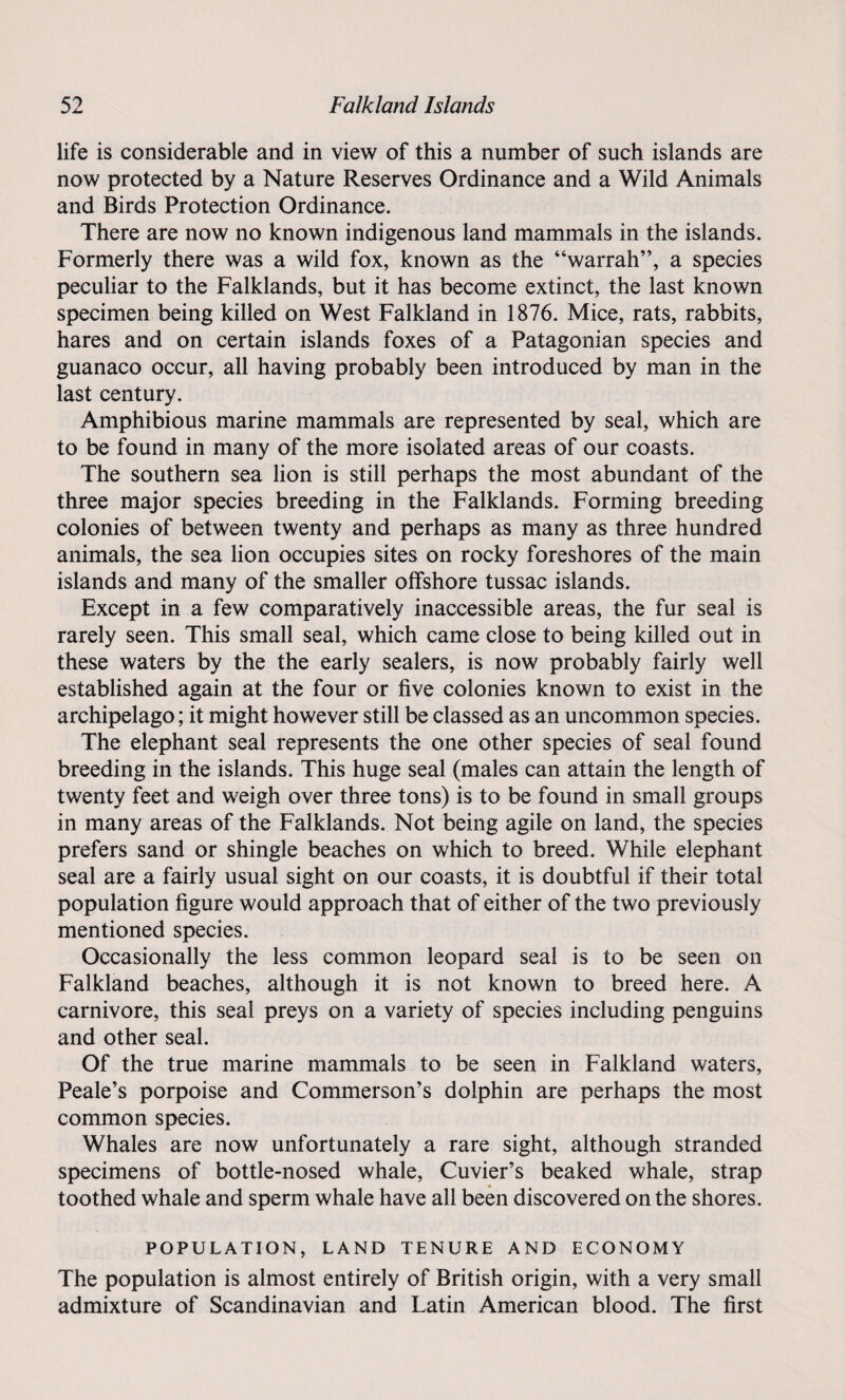 life is considerable and in view of this a number of such islands are now protected by a Nature Reserves Ordinance and a Wild Animals and Birds Protection Ordinance. There are now no known indigenous land mammals in the islands. Formerly there was a wild fox, known as the “warrah”, a species peculiar to the Falklands, but it has become extinct, the last known specimen being killed on West Falkland in 1876. Mice, rats, rabbits, hares and on certain islands foxes of a Patagonian species and guanaco occur, all having probably been introduced by man in the last century. Amphibious marine mammals are represented by seal, which are to be found in many of the more isolated areas of our coasts. The southern sea lion is still perhaps the most abundant of the three major species breeding in the Falklands. Forming breeding colonies of between twenty and perhaps as many as three hundred animals, the sea lion occupies sites on rocky foreshores of the main islands and many of the smaller offshore tussac islands. Except in a few comparatively inaccessible areas, the fur seal is rarely seen. This small seal, which came close to being killed out in these waters by the the early sealers, is now probably fairly well established again at the four or five colonies known to exist in the archipelago; it might however still be classed as an uncommon species. The elephant seal represents the one other species of seal found breeding in the islands. This huge seal (males can attain the length of twenty feet and weigh over three tons) is to be found in small groups in many areas of the Falklands. Not being agile on land, the species prefers sand or shingle beaches on which to breed. While elephant seal are a fairly usual sight on our coasts, it is doubtful if their total population figure would approach that of either of the two previously mentioned species. Occasionally the less common leopard seal is to be seen on Falkland beaches, although it is not known to breed here. A carnivore, this seal preys on a variety of species including penguins and other seal. Of the true marine mammals to be seen in Falkland waters, Peale’s porpoise and Commerson’s dolphin are perhaps the most common species. Whales are now unfortunately a rare sight, although stranded specimens of bottle-nosed whale, Cuvier’s beaked whale, strap toothed whale and sperm whale have all been discovered on the shores. POPULATION, LAND TENURE AND ECONOMY The population is almost entirely of British origin, with a very small admixture of Scandinavian and Latin American blood. The first