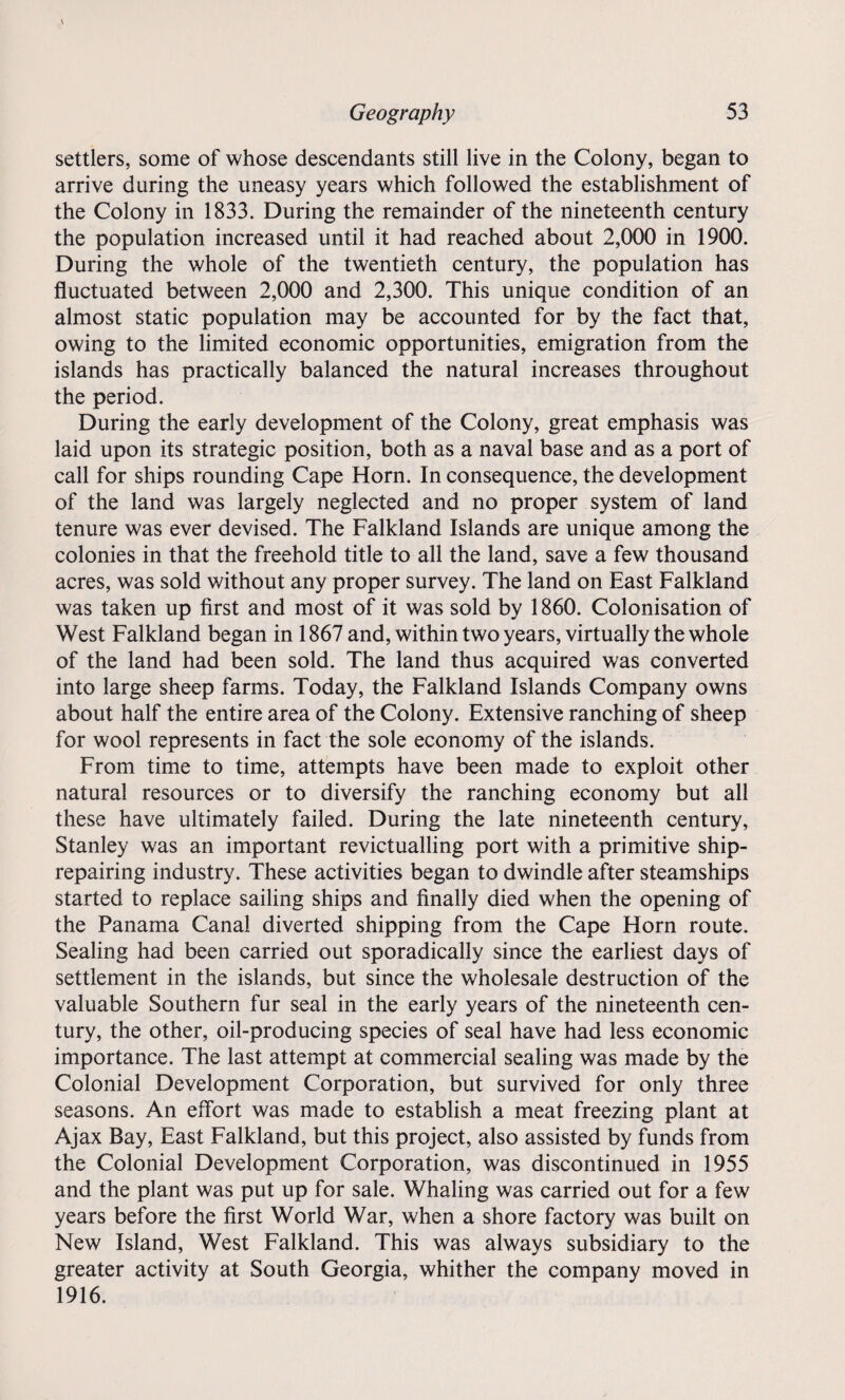 settlers, some of whose descendants still live in the Colony, began to arrive during the uneasy years which followed the establishment of the Colony in 1833. During the remainder of the nineteenth century the population increased until it had reached about 2,000 in 1900. During the whole of the twentieth century, the population has fluctuated between 2,000 and 2,300. This unique condition of an almost static population may be accounted for by the fact that, owing to the limited economic opportunities, emigration from the islands has practically balanced the natural increases throughout the period. During the early development of the Colony, great emphasis was laid upon its strategic position, both as a naval base and as a port of call for ships rounding Cape Horn. In consequence, the development of the land was largely neglected and no proper system of land tenure was ever devised. The Falkland Islands are unique among the colonies in that the freehold title to all the land, save a few thousand acres, was sold without any proper survey. The land on East Falkland was taken up first and most of it was sold by 1860. Colonisation of West Falkland began in 1867 and, within two years, virtually the whole of the land had been sold. The land thus acquired was converted into large sheep farms. Today, the Falkland Islands Company owns about half the entire area of the Colony. Extensive ranching of sheep for wool represents in fact the sole economy of the islands. From time to time, attempts have been made to exploit other natural resources or to diversify the ranching economy but all these have ultimately failed. During the late nineteenth century, Stanley was an important revictualling port with a primitive ship¬ repairing industry. These activities began to dwindle after steamships started to replace sailing ships and finally died when the opening of the Panama Canal diverted shipping from the Cape Horn route. Sealing had been carried out sporadically since the earliest days of settlement in the islands, but since the wholesale destruction of the valuable Southern fur seal in the early years of the nineteenth cen¬ tury, the other, oil-producing species of seal have had less economic importance. The last attempt at commercial sealing was made by the Colonial Development Corporation, but survived for only three seasons. An effort was made to establish a meat freezing plant at Ajax Bay, East Falkland, but this project, also assisted by funds from the Colonial Development Corporation, was discontinued in 1955 and the plant was put up for sale. Whaling was carried out for a few years before the first World War, when a shore factory was built on New Island, West Falkland. This was always subsidiary to the greater activity at South Georgia, whither the company moved in 1916.