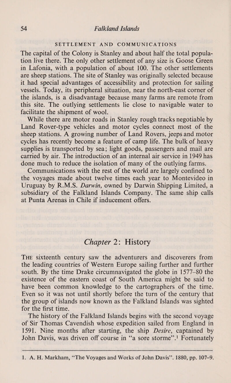 SETTLEMENT AND COMMUNICATIONS The capital of the Colony is Stanley and about half the total popula¬ tion live there. The only other settlement of any size is Goose Green in Lafonia, with a population of about 100. The other settlements are sheep stations. The site of Stanley was originally selected because it had special advantages of accessibility and protection for sailing vessels. Today, its peripheral situation, near the north-east corner of the islands, is a disadvantage because many farms are remote from this site. The outlying settlements lie close to navigable water to facilitate the shipment of wool. While there are motor roads in Stanley rough tracks negotiable by Land Rover-type vehicles and motor cycles connect most of the sheep stations. A growing number of Land Rovers, jeeps and motor cycles has recently become a feature of camp life. The bulk of heavy supplies is transported by sea; light goods, passengers and mail are carried by air. The introduction of an internal air service in 1949 has done much to reduce the isolation of many of the outlying farms. Communications with the rest of the world are largely confined to the voyages made about twelve times each year to Montevideo in Uruguay by R.M.S. Darwin, owned by Darwin Shipping Limited, a subsidiary of the Falkland Islands Company. The same ship calls at Punta Arenas in Chile if inducement offers. Chapter 2: History The sixteenth century saw the adventurers and discoverers from the leading countries of Western Europe sailing further and further south. By the time Drake circumnavigated the globe in 1577-80 the existence of the eastern coast of South America might be said to have been common knowledge to the cartographers of the time. Even so it was not until shortly before the turn of the century that the group of islands now known as the Falkland Islands was sighted for the first time. The history of the Falkland Islands begins with the second voyage of Sir Thomas Cavendish whose expedition sailed from England in 1591. Nine months after starting, the ship Desire, captained by John Davis, was driven off course in “a sore storme”.1 Fortunately 1. A. H. Markham, “The Voyages and Works of John Davis”. 1880, pp. 107-9.