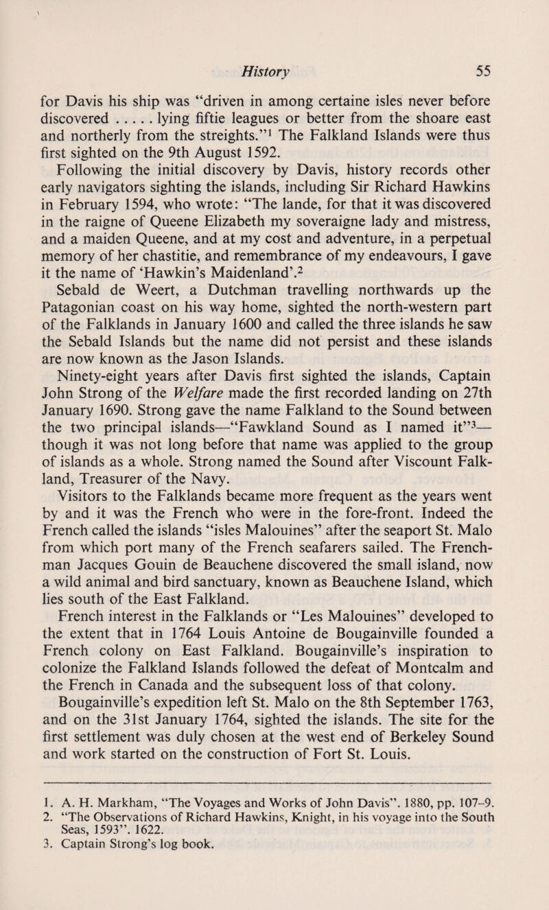for Davis his ship was “driven in among certaine isles never before discovered.lying fiftie leagues or better from the shoare east and northerly from the streights.”1 The Falkland Islands were thus first sighted on the 9th August 1592. Following the initial discovery by Davis, history records other early navigators sighting the islands, including Sir Richard Hawkins in February 1594, who wrote: “The lande, for that it was discovered in the raigne of Queene Elizabeth my soveraigne lady and mistress, and a maiden Queene, and at my cost and adventure, in a perpetual memory of her chastitie, and remembrance of my endeavours, I gave it the name of ‘Hawkin’s Maidenland’.2 Sebald de Weert, a Dutchman travelling northwards up the Patagonian coast on his way home, sighted the north-western part of the Falklands in January 1600 and called the three islands he saw the Sebald Islands but the name did not persist and these islands are now known as the Jason Islands. Ninety-eight years after Davis first sighted the islands, Captain John Strong of the Welfare made the first recorded landing on 27th January 1690. Strong gave the name Falkland to the Sound between the two principal islands—“Fawkland Sound as I named it”3— though it was not long before that name was applied to the group of islands as a whole. Strong named the Sound after Viscount Falk¬ land, Treasurer of the Navy. Visitors to the Falklands became more frequent as the years went by and it was the French who were in the fore-front. Indeed the French called the islands “isles Malouines” after the seaport St. Malo from which port many of the French seafarers sailed. The French¬ man Jacques Gouin de Beauchene discovered the small island, now a wild animal and bird sanctuary, known as Beauchene Island, which lies south of the East Falkland. French interest in the Falklands or “Les Malouines” developed to the extent that in 1764 Louis Antoine de Bougainville founded a French colony on East Falkland. Bougainville’s inspiration to colonize the Falkland Islands followed the defeat of Montcalm and the French in Canada and the subsequent loss of that colony. Bougainville’s expedition left St. Malo on the 8th September 1763, and on the 31st January 1764, sighted the islands. The site for the first settlement was duly chosen at the west end of Berkeley Sound and work started on the construction of Fort St. Louis. 1. A. H. Markham, “The Voyages and Works of John Davis”. 1880, pp. 107-9. 2. “The Observations of Richard Hawkins, Knight, in his voyage into the South Seas, 1593”. 1622. 3. Captain Strong’s log book.
