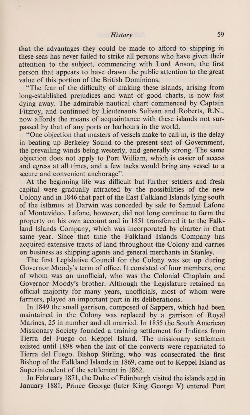 that the advantages they could be made to afford to shipping in these seas has never failed to strike all persons who have given their attention to the subject, commencing with Lord Anson, the first person that appears to have drawn the public attention to the great value of this portion of the British Dominions. “The fear of the difficulty of making these islands, arising from long-established prejudices and want of good charts, is now fast dying away. The admirable nautical chart commenced by Captain Fitzroy, and continued by Lieutenants Sulivan and Roberts, R.N., now affords the means of acquaintance with these islands not sur¬ passed by that of any ports or harbours in the world. “One objection that masters of vessels make to call in, is the delay in beating up Berkeley Sound to the present seat of Government, the prevailing winds being westerly, and generally strong. The same objection does not apply to Port William, which is easier of access and egress at all times, and a few tacks would bring any vessel to a secure and convenient anchorage”. At the beginning life was difficult but further settlers and fresh capital were gradually attracted by the possibilities of the new Colony and in 1846 that part of the East Falkland Islands lying south of the isthmus at Darwin was conceded by sale to Samuel Lafone of Montevideo. Lafone, however, did not long continue to farm the property on his own account and in 1851 transferred it to the Falk¬ land Islands Company, which was incorporated by charter in that same year. Since that time the Falkland Islands Company has acquired extensive tracts of land throughout the Colony and carries on business as shipping agents and general merchants in Stanley. The first Legislative Council for the Colony was set up during Governor Moody’s term of office. It consisted of four members, one of whom was an unofficial, who was the Colonial Chaplain and Governor Moody’s brother. Although the Legislature retained an official majority for many years, unofficials, most of whom were farmers, played an important part in its deliberations. In 1849 the small garrison, composed of Sappers, which had been maintained in the Colony was replaced by a garrison of Royal Marines, 25 in number and all married. In 1855 the South American Missionary Society founded a training settlement for Indians from Tierra del Fuego on Keppel Island. The missionary settlement existed until 1898 when the last of the converts were repatriated to Tierra del Fuego. Bishop Stirling, who was consecrated the first Bishop of the Falkland Islands in 1869, came out to Keppel Island as Superintendent of the settlement in 1862. In February 1871, the Duke of Edinburgh visited the islands and in January 1881, Prince George (later King George V) entered Port