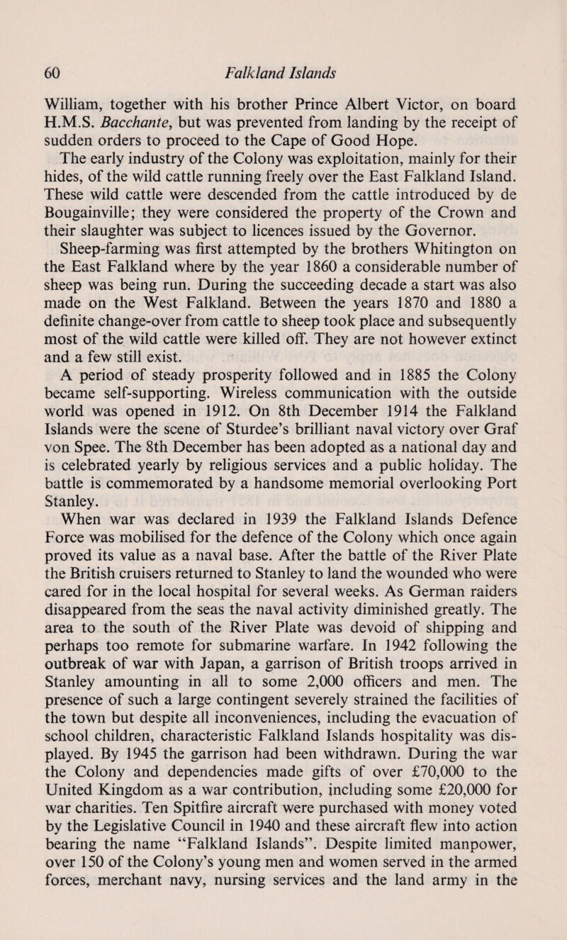 William, together with his brother Prince Albert Victor, on board H.M.S. Bacchante, but was prevented from landing by the receipt of sudden orders to proceed to the Cape of Good Hope. The early industry of the Colony was exploitation, mainly for their hides, of the wild cattle running freely over the East Falkland Island. These wild cattle were descended from the cattle introduced by de Bougainville; they were considered the property of the Crown and their slaughter was subject to licences issued by the Governor. Sheep-farming was first attempted by the brothers Whitington on the East Falkland where by the year 1860 a considerable number of sheep was being run. During the succeeding decade a start was also made on the West Falkland. Between the years 1870 and 1880 a definite change-over from cattle to sheep took place and subsequently most of the wild cattle were killed off. They are not however extinct and a few still exist. A period of steady prosperity followed and in 1885 the Colony became self-supporting. Wireless communication with the outside world was opened in 1912. On 8th December 1914 the Falkland Islands were the scene of Sturdee’s brilliant naval victory over Graf von Spee. The 8th December has been adopted as a national day and is celebrated yearly by religious services and a public holiday. The battle is commemorated by a handsome memorial overlooking Port Stanley. When war was declared in 1939 the Falkland Islands Defence Force was mobilised for the defence of the Colony which once again proved its value as a naval base. After the battle of the River Plate the British cruisers returned to Stanley to land the wounded who were cared for in the local hospital for several weeks. As German raiders disappeared from the seas the naval activity diminished greatly. The area to the south of the River Plate was devoid of shipping and perhaps too remote for submarine warfare. In 1942 following the outbreak of war with Japan, a garrison of British troops arrived in Stanley amounting in all to some 2,000 officers and men. The presence of such a large contingent severely strained the facilities of the town but despite all inconveniences, including the evacuation of school children, characteristic Falkland Islands hospitality was dis¬ played. By 1945 the garrison had been withdrawn. During the war the Colony and dependencies made gifts of over £70,000 to the United Kingdom as a war contribution, including some £20,000 for war charities. Ten Spitfire aircraft were purchased with money voted by the Legislative Council in 1940 and these aircraft flew into action bearing the name “Falkland Islands”. Despite limited manpower, over 150 of the Colony’s young men and women served in the armed forces, merchant navy, nursing services and the land army in the