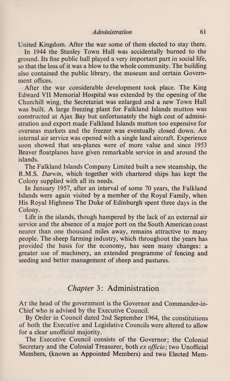 United Kingdom. After the war some of them elected to stay there. In 1944 the Stanley Town Hall was accidentally burned to the ground. Its fine public hall played a very important part in social life, so that the loss of it was a blow to the whole community. The building also contained the public library, the museum and certain Govern¬ ment offices. After the war considerable development took place. The King Edward VII Memorial Hospital was extended by the opening of the Churchill wing, the Secretariat was enlarged and a new Town Hall was built. A large freezing plant for Falkland Islands mutton was constructed at Ajax Bay but unfortunately the high cost of admini¬ stration and export made Falkland Islands mutton too expensive for overseas markets and the freezer was eventually closed down. An internal air service was opened with a single land aircraft. Experience soon showed that sea-planes were of more value and since 1953 Beaver floatplanes have given remarkable service in and around the islands. The Falkland Islands Company Limited built a new steamship, the R.M.S. Darwin, which together with chartered ships has kept the Colony supplied with all its needs. In January 1957, after an interval of some 70 years, the Falkland Islands were again visited by a member of the Royal Family, when His Royal Highness The Duke of Edinburgh spent three days in the Colony. Life in the islands, though hampered by the lack of an external air service and the absence of a major port on the South American coast nearer than one thousand miles away, remains attractive to many people. The sheep farming industry, which throughout the years has provided the basis for the economy, has seen many changes: a greater use of machinery, an extended programme of fencing and seeding and better management of sheep and pastures. Chapter 3: Administration At the head of the government is the Governor and Commander-in- Chief who is advised by the Executive Council. By Order in Council dated 2nd September 1964, the constitutions of both the Executive and Legislative Councils were altered to allow for a clear unofficial majority. The Executive Council consists of the Governor; the Colonial Secretary and the Colonial Treasurer, both ex officio; two Unofficial Members, (known as Appointed Members) and two Elected Mem-