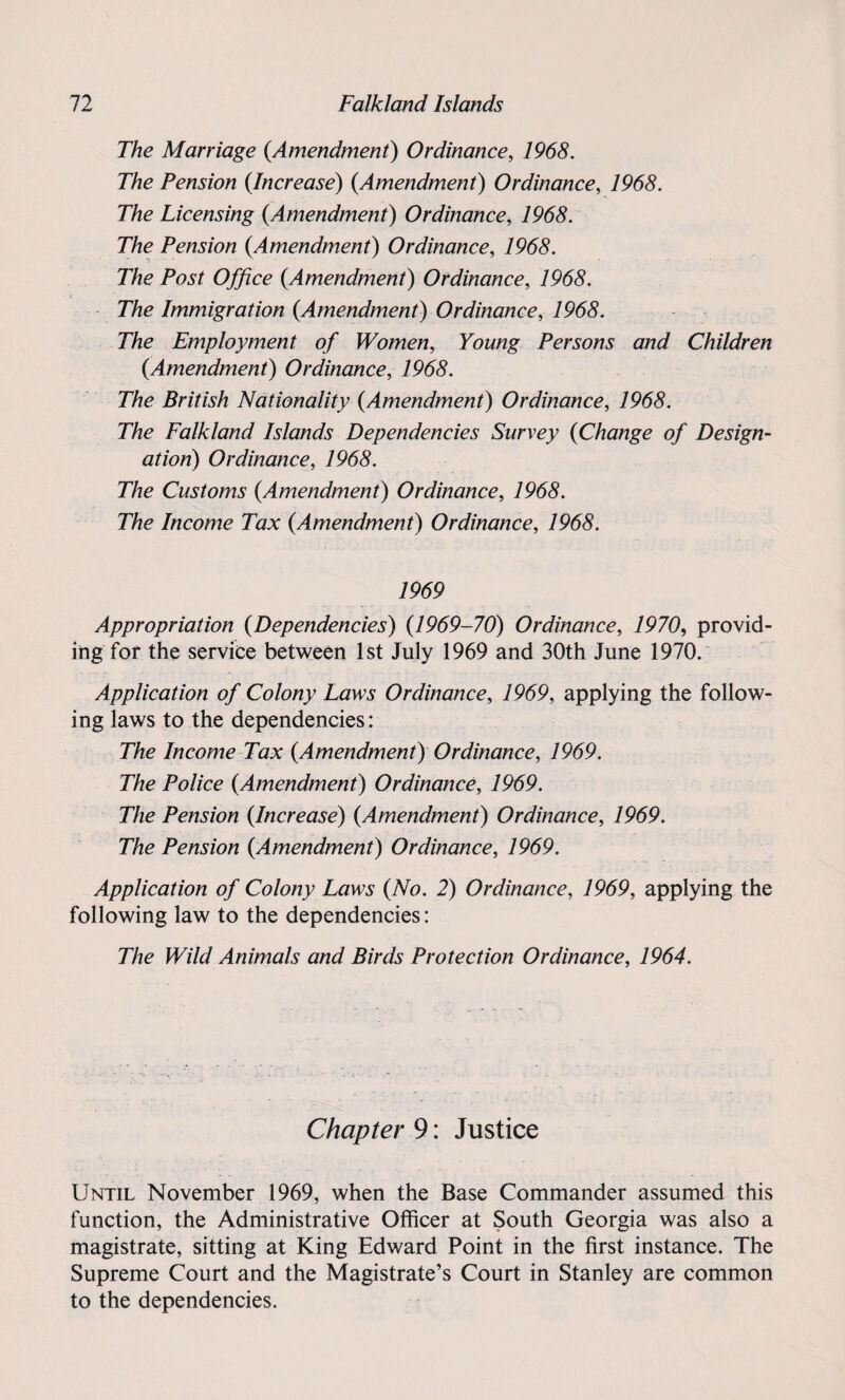 The Marriage {Amendment) Ordinance, 1968. The Pension {Increase) {Amendment) Ordinance, 1968. The Licensing {Amendment) Ordinance, 1968. The Pension {Amendment) Ordinance, 7965. The Post Office {Amendment) Ordinance, 796$. The Immigration {Amendment) Ordinance, 79(55. The Employment of Women, Young Persons and Children {Amendment) Ordinance, 1968. The British Nationality {Amendment) Ordinance, 79(55. The Falkland Islands Dependencies Survey {Change of Design¬ ation) Ordinance, 1968. The Customs {Amendment) Ordinance, 79(55. The Income Tax {Amendment) Ordinance, 7965. 1969 Appropriation {Dependencies) {1969-70) Ordinance, 7970, provid¬ ing for the service between 1st July 1969 and 30th June 1970. Application of Colony Laws Ordinance, 7969, applying the follow¬ ing laws to the dependencies: The Income Tax {Amendment) Ordinance, 7969. The Police {Amendment) Ordinance, 7969. The Pension {Increase) {Amendment) Ordinance, 7969. The Pension {Amendment) Ordinance, 7969. Application of Colony Laws {No. 2) Ordinance, 7969, applying the following law to the dependencies: The Wild Animals and Birds Protection Ordinance, 1964. Chapter 9: Justice Until November 1969, when the Base Commander assumed this function, the Administrative Officer at South Georgia was also a magistrate, sitting at King Edward Point in the first instance. The Supreme Court and the Magistrate’s Court in Stanley are common to the dependencies.
