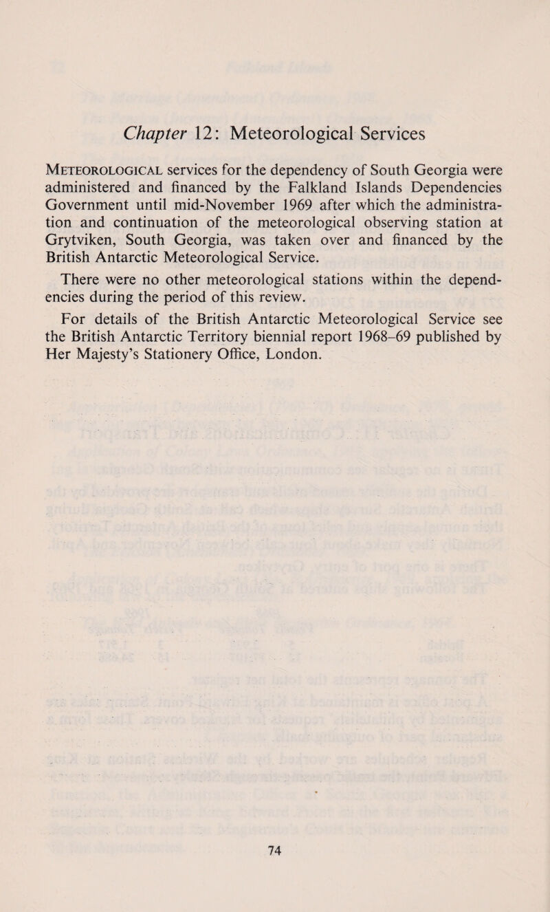Chapter 12: Meteorological Services Meteorological services for the dependency of South Georgia were administered and financed by the Falkland Islands Dependencies Government until mid-November 1969 after which the administra¬ tion and continuation of the meteorological observing station at Grytviken, South Georgia, was taken over and financed by the British Antarctic Meteorological Service. There were no other meteorological stations within the depend¬ encies during the period of this review. For details of the British Antarctic Meteorological Service see the British Antarctic Territory biennial report 1968-69 published by Her Majesty’s Stationery Office, London.