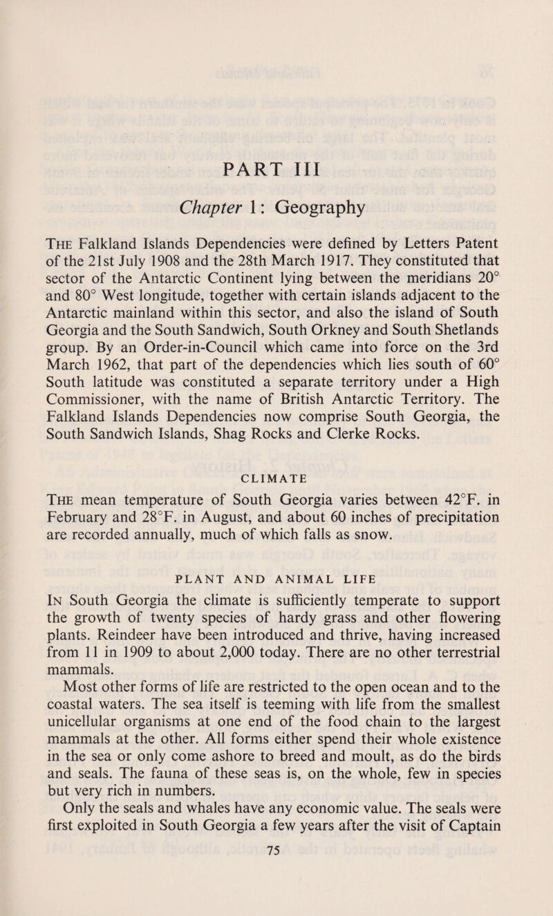 PART III Chapter 1: Geography The Falkland Islands Dependencies were defined by Letters Patent of the 21st July 1908 and the 28th March 1917. They constituted that sector of the Antarctic Continent lying between the meridians 20° and 80° West longitude, together with certain islands adjacent to the Antarctic mainland within this sector, and also the island of South Georgia and the South Sandwich, South Orkney and South Shetlands group. By an Order-in-Council which came into force on the 3rd March 1962, that part of the dependencies which lies south of 60° South latitude was constituted a separate territory under a High Commissioner, with the name of British Antarctic Territory. The Falkland Islands Dependencies now comprise South Georgia, the South Sandwich Islands, Shag Rocks and Clerke Rocks. CLIMATE The mean temperature of South Georgia varies between 42°F. in February and 28°F. in August, and about 60 inches of precipitation are recorded annually, much of which falls as snow. PLANT AND ANIMAL LIFE In South Georgia the climate is sufficiently temperate to support the growth of twenty species of hardy grass and other flowering plants. Reindeer have been introduced and thrive, having increased from 11 in 1909 to about 2,000 today. There are no other terrestrial mammals. Most other forms of life are restricted to the open ocean and to the coastal waters. The sea itself is teeming with life from the smallest unicellular organisms at one end of the food chain to the largest mammals at the other. All forms either spend their whole existence in the sea or only come ashore to breed and moult, as do the birds and seals. The fauna of these seas is, on the whole, few in species but very rich in numbers. Only the seals and whales have any economic value. The seals were first exploited in South Georgia a few years after the visit of Captain