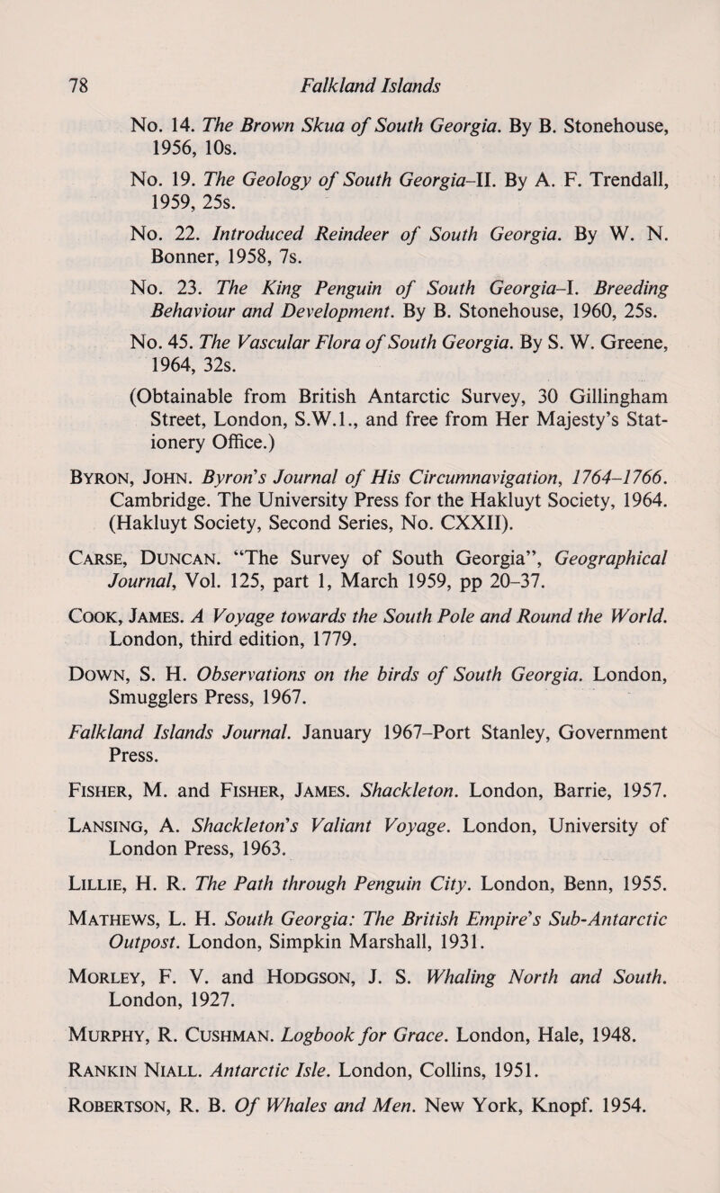 No. 14. The Brown Skua of South Georgia. By B. Stonehouse, 1956, 10s. No. 19. The Geology of South Georgia-ll. By A. F. Trendall, 1959, 25s. No. 22. Introduced Reindeer of South Georgia. By W. N. Bonner, 1958, 7s. No. 23. The King Penguin of South Georgia-I. Breeding Behaviour and Development. By B. Stonehouse, 1960, 25s. No. 45. The Vascular Flora of South Georgia. By S. W. Greene, 1964, 32s. (Obtainable from British Antarctic Survey, 30 Gillingham Street, London, S.W.I., and free from Her Majesty’s Stat¬ ionery Office.) Byron, John. Byron’s Journal of His Circumnavigation, 1764-1766. Cambridge. The University Press for the Hakluyt Society, 1964. (Hakluyt Society, Second Series, No. CXXII). Carse, Duncan. “The Survey of South Georgia”, Geographical Journal, Vol. 125, part 1, March 1959, pp 20-37. Cook, James. A Voyage towards the South Pole and Round the World. London, third edition, 1779. Down, S. H. Observations on the birds of South Georgia. London, Smugglers Press, 1967. Falkland Islands Journal. January 1967-Port Stanley, Government Press. Fisher, M. and Fisher, James. Shackleton. London, Barrie, 1957. Lansing, A. Shackletons Valiant Voyage. London, University of London Press, 1963. Lillie, H. R. The Path through Penguin City. London, Benn, 1955. Mathews, L. H. South Georgia: The British Empire's Sub-Antarctic Outpost. London, Simpkin Marshall, 1931. Morley, F. V. and Hodgson, J. S. Whaling North and South. London, 1927. Murphy, R. Cushman. Logbook for Grace. London, Hale, 1948. Rankin Niall. Antarctic Isle. London, Collins, 1951. Robertson, R. B. Of Whales and Men. New York, Knopf. 1954.