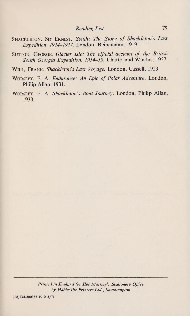 Shackleton, Sir Ernest. South: The Story of Shackle ton's Last Expedition, 1914-1917, London, Heinemann, 1919. Sutton, George. Glacier Isle: The official account of the British South Georgia Expedition, 1954-55. Chatto and Windus, 1957. Will, Frank. Shackleton's Last Voyage. London, Cassell, 1923. Worsley, F. A. Endurance: An Epic of Polar Adventure. London, Philip Allan, 1931. Worsley, F. A. Shackleton's Boat Journey. London, Philip Allan, 1933. Printed in England for Her Majesty's Stationery Office by Hobbs the Printers Ltd., Southampton (15) Dd.500937 K10 3/71