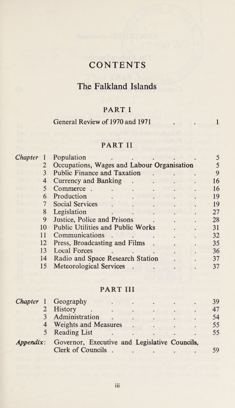 CONTENTS The Falkland Islands PART I General Review of 1970 and 1971 . . 1 PART II Chapter 1 Population • • 5 2 Occupations, Wages and Labour Organisation 5 3 Public Finance and Taxation 9 4 Currency and Banking 16 5 Commerce .... 16 6 Production 19 7 Social Services 19 8 Legislation 27 9 Justice, Police and Prisons 28 10 Public Utilities and Public Works 31 11 Communications . 32 12 Press, Broadcasting and Films . 35 13 Local Forces 36 14 Radio and Space Research Station 37 15 Meteorological Services . 37 PART III Chapter 1 Geography 39 2 History .... 47 3 Administration 54 4 Weights and Measures 55 5 Reading List 55 Appendix: Governor, Executive and Legislative Councils, Clerk of Councils . • • 59 in