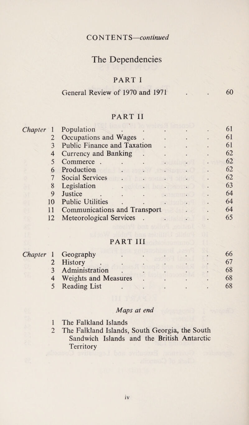 CONTENT S—con tinued The Dependencies PART I General Review of 1970 and 1971 . . 60 PART II Chapter 1 Population . . . . .61 2 Occupations and Wages . . . .61 3 Public Finance and Taxation . . . 61 4 Currency and Banking .... 62 5 Commerce ...... 62 6 Production ..... 62 7 Social Services ..... 62 8 Legislation ..... 63 9 Justice ...... 64 10 Public Utilities ..... 64 11 Communications and Transport . . 64 12 Meteorological Services .... 65 PART III Chapter 1 Geography . . . . .66 2 History ...... 61 3 Administration . . . . . 68 4 Weights and Measures .... 68 5 Reading List ..... 68 Maps at end 1 The Falkland Islands 2 The Falkland Islands, South Georgia, the South Sandwich Islands and the British Antarctic Territory