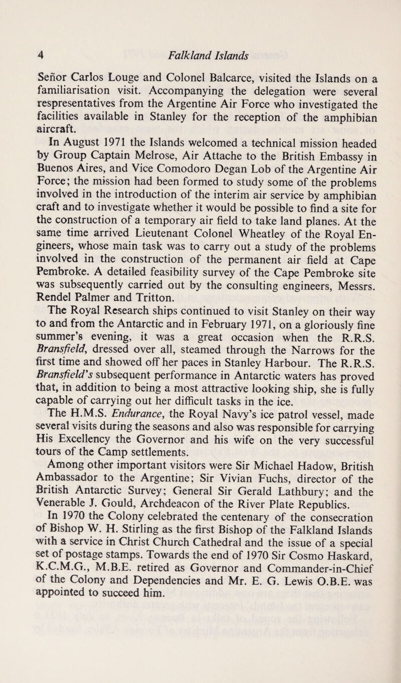 Senor Carlos Louge and Colonel Balcarce, visited the Islands on a familiarisation visit. Accompanying the delegation were several respresentatives from the Argentine Air Force who investigated the facilities available in Stanley for the reception of the amphibian aircraft. In August 1971 the Islands welcomed a technical mission headed by Group Captain Melrose, Air Attache to the British Embassy in Buenos Aires, and Vice Comodoro Degan Lob of the Argentine Air Force; the mission had been formed to study some of the problems involved in the introduction of the interim air service by amphibian craft and to investigate whether it would be possible to find a site for the construction of a temporary air field to take land planes. At the same time arrived Lieutenant Colonel Wheatley of the Royal En¬ gineers, whose main task was to carry out a study of the problems involved in the construction of the permanent air field at Cape Pembroke. A detailed feasibility survey of the Cape Pembroke site was subsequently carried out by the consulting engineers, Messrs. Rendel Palmer and Tritton. The Royal Research ships continued to visit Stanley on their way to and from the Antarctic and in February 1971, on a gloriously fine summer’s evening, it was a great occasion when the R.R.S. Bransfieldy dressed over all, steamed through the Narrows for the first time and showed off her paces in Stanley Harbour. The R.R.S. Bransfield's subsequent performance in Antarctic waters has proved that, in addition to being a most attractive looking ship, she is fully capable of carrying out her difficult tasks in the ice. The H.M.S. Endurance, the Royal Navy’s ice patrol vessel, made several visits during the seasons and also was responsible for carrying His Excellency the Governor and his wife on the very successful tours of the Camp settlements. Among other important visitors were Sir Michael Hadow, British Ambassador to the Argentine; Sir Vivian Fuchs, director of the British Antarctic Survey; General Sir Gerald Lathbury; and the Venerable J. Gould, Archdeacon of the River Plate Republics. In 1970 the Colony celebrated the centenary of the consecration of Bishop W. H. Stirling as the first Bishop of the Falkland Islands with a service in Christ Church Cathedral and the issue of a special set of postage stamps. Towards the end of 1970 Sir Cosmo Haskard, K.C.M.G., M.B.E. retired as Governor and Commander-in-Chief of the Colony and Dependencies and Mr. E. G. Lewis O.B.E. was appointed to succeed him.