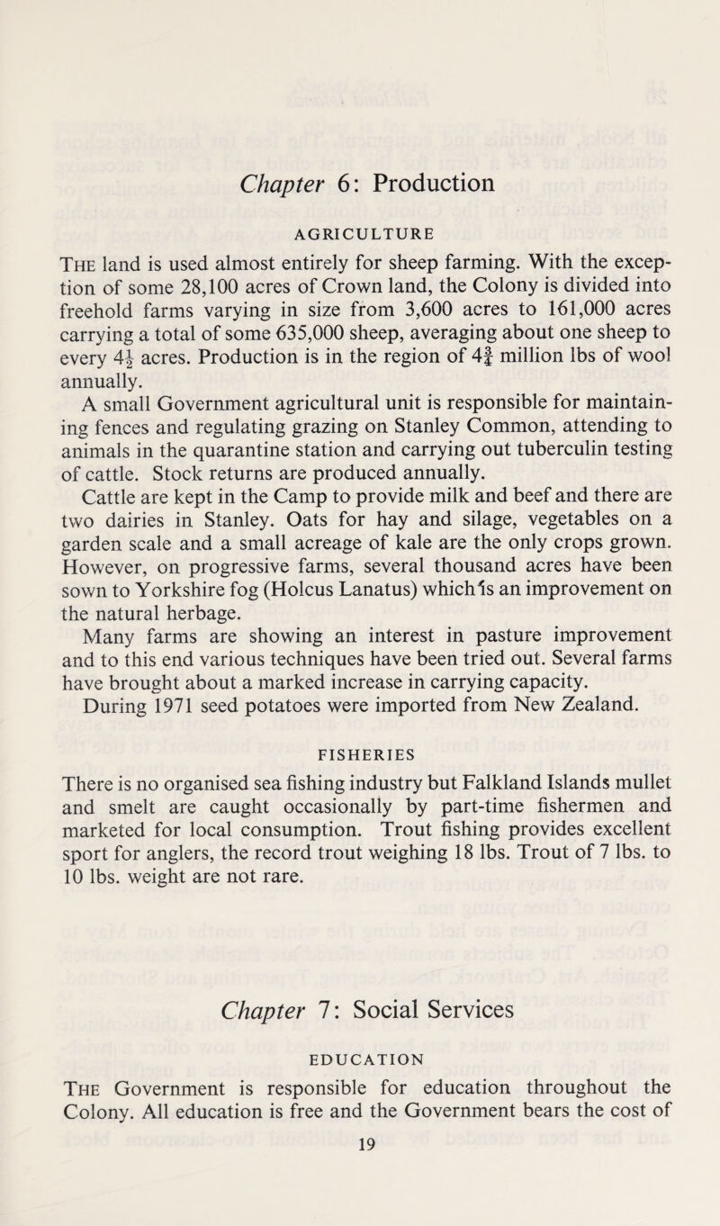 Chapter 6: Production AGRICULTURE The land is used almost entirely for sheep farming. With the excep¬ tion of some 28,100 acres of Crown land, the Colony is divided into freehold farms varying in size from 3,600 acres to 161,000 acres carrying a total of some 635,000 sheep, averaging about one sheep to every A\ acres. Production is in the region of 4f million lbs of wool annually. A small Government agricultural unit is responsible for maintain¬ ing fences and regulating grazing on Stanley Common, attending to animals in the quarantine station and carrying out tuberculin testing of cattle. Stock returns are produced annually. Cattle are kept in the Camp to provide milk and beef and there are two dairies in Stanley. Oats for hay and silage, vegetables on a garden scale and a small acreage of kale are the only crops grown. However, on progressive farms, several thousand acres have been sown to Yorkshire fog (Holcus Lanatus) whichls an improvement on the natural herbage. Many farms are showing an interest in pasture improvement and to this end various techniques have been tried out. Several farms have brought about a marked increase in carrying capacity. During 1971 seed potatoes were imported from New Zealand. FISHERIES There is no organised sea fishing industry but Falkland Islands mullet and smelt are caught occasionally by part-time fishermen and marketed for local consumption. Trout fishing provides excellent sport for anglers, the record trout weighing 18 lbs. Trout of 7 lbs. to 10 lbs. weight are not rare. Chapter 7: Social Services EDUCATION The Government is responsible for education throughout the Colony. All education is free and the Government bears the cost of