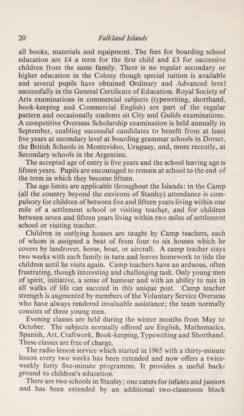 all books, materials and equipment. The fees for boarding school education are £4 a term for the first child and £3 for successive children from the same family. There is no regular secondary or higher education in the Colony though special tuition is available and several pupils have obtained Ordinary and Advanced level successfully in the General Certificate of Education. Royal Society of Arts examinations in commercial subjects (typewriting, shorthand, book-keeping and Commercial English) are part of the regular pattern and occasionally students sit City and Guilds examinations. A competitive Overseas Scholarship examination is held annually in September, enabling successful candidates to benefit from at least five years at secondary level at boarding grammar schools in Dorset, the British Schools in Montevideo, Uruguay, and, more recently, at Secondary schools in the Argentine. The accepted age of entry is five years and the school leaving age is fifteen years. Pupils are encouraged to remain at school to the end of the term in which they become fifteen. The age limits are applicable throughout the Islands: in the Camp (all the country beyond the environs of Stanley) attendance is com¬ pulsory for children of between five and fifteen years living within one mile of a settlement school or visiting teacher, and for children between seven and fifteen years living within two miles of settlement school or visiting teacher. Children in outlying houses are taught by Camp teachers, each of whom is assigned a beat of from four to six houses which he covers by landrover, horse, boat, or aircraft. A camp teacher stays two weeks with each family in turn and leaves homework to tide the children until he visits again. Camp teachers have an arduous, often frustrating, though interesting and challenging task. Only young men of spirit, initiative, a sense of humour and with an ability to mix in all walks of life can succeed in this unique post. Camp teacher strength is augmented by members of the Voluntary Service Overseas who have always rendered invaluable assistance; the team normally consists of three young men. Evening classes are held during the winter months from May to October. The subjects normally offered are English, Mathematics, Spanish, Art, Craftwork, Book-keeping, Typewriting and Shorthand. These classes are free of charge. The radio lesson service which started in 1965 with a thirty-minute lesson every two weeks has been extended and now offers a twice- weekly forty five-minute programme. It provides a useful back¬ ground to children’s education. There are two schools in Stanley; one caters for infants and juniors and has been extended by an additional two-classroom block