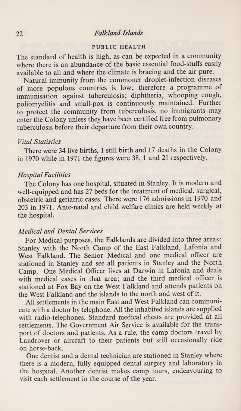 PUBLIC HEALTH The standard of health is high, as can be expected in a community where there is an abundance of the basic essential food-stuffs easily available to all and where the climate is bracing and the air pure. Natural immunity from the commoner droplet-infection diseases of more populous countries is low; therefore a programme of immunisation against tuberculosis; diphtheria, whooping cough, poliomyelitis and small-pox is continuously maintained. Further to protect the community from tuberculosis, no immigrants may enter the Colony unless they have been certified free from pulmonary tuberculosis before their departure from their own country. Vital Statistics There were 34 live births, 1 still birth and 17 deaths in the Colony in 1970 while in 1971 the figures were 38, 1 and 21 respectively. Hospital Facilities The Colony has one hospital, situated in Stanley. It is modern and well-equipped and has 27 beds for the treatment of medical, surgical, obstetric and geriatric cases. There were 176 admissions in 1970 and 203 in 1971. Ante-natal and child welfare clinics are held weekly at the hospital. Medical and Dental Services For Medical purposes, the Falklands are divided into three areas: Stanley with the North Camp of the East Falkland, Lafonia and West Falkland. The Senior Medical and one medical officer are stationed in Stanley and see all patients in Stanley and the North Camp. One Medical Officer lives at Darwin in Lafonia and deals with medical cases in that area; and the third medical officer is stationed at Fox Bay on the West Falkland and attends patients on the West Falkland and the islands to the north and west of it. All settlements in the main East and West Falkland can communi¬ cate with a doctor by telephone. All the inhabited islands are supplied with radio-telephones. Standard medical chests are provided at all settlements. The Government Air Service is available for the trans¬ port of doctors and patients. As a rule, the camp doctors travel by Landrover or aircraft to their patients but still occasionally ride on horse-back. One dentist and a dental technician are stationed in Stanley where there is a modern, fully equipped dental surgery and laboratory in the hospital. Another dentist makes camp tours, endeavouring to visit each settlement in the course of the year.