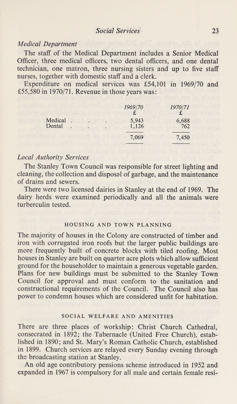 Medical Department The staff of the Medical Department includes a Senior Medical Officer, three medical officers, two dental officers, and one dental technician, one matron, three nursing sisters and up to five staff nurses, together with domestic staff and a clerk. Expenditure on medical services was £54,101 in 1969/70 and £55,580 in 1970/71. Revenue in those years was: 1969/70 1970/71 £ £ Medical . 5,943 6,688 Dental • 1,126 762 7,069 7,450 Local Authority Services The Stanley Town Council was responsible for street lighting and cleaning, the collection and disposal of garbage, and the maintenance of drains and sewers. There were two licensed dairies in Stanley at the end of 1969. The dairy herds were examined periodically and all the animals were turberculin tested. HOUSING AND TOWN PLANNING The majority of houses in the Colony are constructed of timber and iron with corrugated iron roofs but the larger public buildings are more frequently built of concrete blocks with tiled roofing. Most houses in Stanley are built on quarter acre plots which allow sufficient ground for the householder to maintain a generous vegetable garden. Plans for new buildings must be submitted to the Stanley Town Council for approval and must conform to the sanitation and constructional requirements of the Council. The Council also has power to condemn houses which are considered unfit for habitation. SOCIAL WELFARE AND AMENITIES There are three places of workship: Christ Church Cathedral, consecrated in 1892; the Tabernacle (United Free Church), estab¬ lished in 1890; and St. Mary’s Roman Catholic Church, established in 1899. Church services are relayed every Sunday evening through the broadcasting station at Stanley. An old age contributory pensions scheme introduced in 1952 and expanded in 1967 is compulsory for all male and certain female resi-