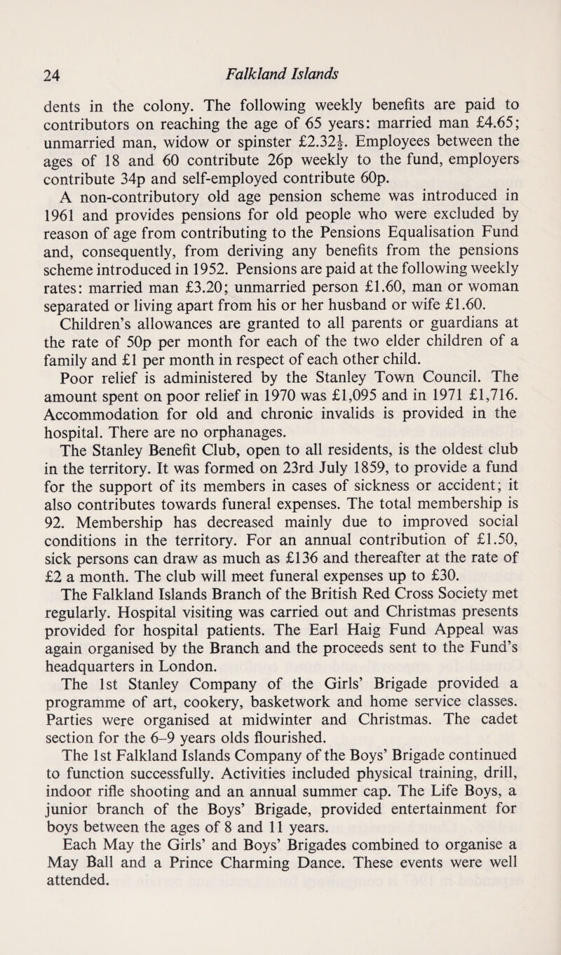 dents in the colony. The following weekly benefits are paid to contributors on reaching the age of 65 years: married man £4.65; unmarried man, widow or spinster £2.32|. Employees between the ages of 18 and 60 contribute 26p weekly to the fund, employers contribute 34p and self-employed contribute 60p. A non-contributory old age pension scheme was introduced in 1961 and provides pensions for old people who were excluded by reason of age from contributing to the Pensions Equalisation Fund and, consequently, from deriving any benefits from the pensions scheme introduced in 1952. Pensions are paid at the following weekly rates: married man £3.20; unmarried person £1.60, man or woman separated or living apart from his or her husband or wife £1.60. Children’s allowances are granted to all parents or guardians at the rate of 50p per month for each of the two elder children of a family and £1 per month in respect of each other child. Poor relief is administered by the Stanley Town Council. The amount spent on poor relief in 1970 was £1,095 and in 1971 £1,716. Accommodation for old and chronic invalids is provided in the hospital. There are no orphanages. The Stanley Benefit Club, open to all residents, is the oldest club in the territory. It was formed on 23rd July 1859, to provide a fund for the support of its members in cases of sickness or accident; it also contributes towards funeral expenses. The total membership is 92. Membership has decreased mainly due to improved social conditions in the territory. For an annual contribution of £1.50, sick persons can draw as much as £136 and thereafter at the rate of £2 a month. The club will meet funeral expenses up to £30. The Falkland Islands Branch of the British Red Cross Society met regularly. Hospital visiting was carried out and Christmas presents provided for hospital patients. The Earl Haig Fund Appeal was again organised by the Branch and the proceeds sent to the Fund’s headquarters in London. The 1st Stanley Company of the Girls’ Brigade provided a programme of art, cookery, basketwork and home service classes. Parties were organised at midwinter and Christmas. The cadet section for the 6-9 years olds flourished. The 1st Falkland Islands Company of the Boys’ Brigade continued to function successfully. Activities included physical training, drill, indoor rifle shooting and an annual summer cap. The Life Boys, a junior branch of the Boys’ Brigade, provided entertainment for boys between the ages of 8 and 11 years. Each May the Girls’ and Boys’ Brigades combined to organise a May Ball and a Prince Charming Dance. These events were well attended.