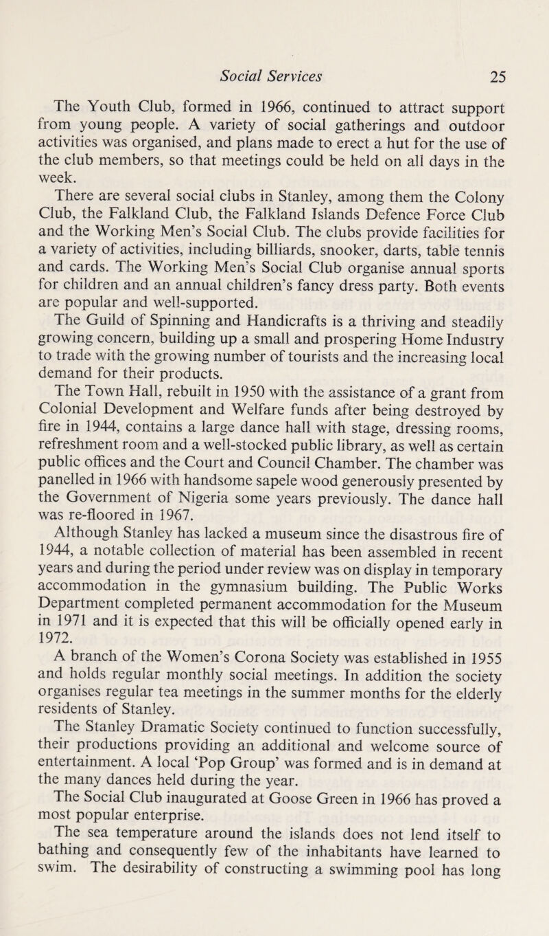 The Youth Club, formed in 1966, continued to attract support from young people. A variety of social gatherings and outdoor activities was organised, and plans made to erect a hut for the use of the club members, so that meetings could be held on all days in the week. There are several social clubs in Stanley, among them the Colony Club, the Falkland Club, the Falkland Islands Defence Force Club and the Working Men’s Social Club. The clubs provide facilities for a variety of activities, including billiards, snooker, darts, table tennis and cards. The Working Men’s Social Club organise annual sports for children and an annual children’s fancy dress party. Both events are popular and well-supported. The Guild of Spinning and Handicrafts is a thriving and steadily growing concern, building up a small and prospering Home Industry to trade with the growing number of tourists and the increasing local demand for their products. The Town Hall, rebuilt in 1950 with the assistance of a grant from Colonial Development and Welfare funds after being destroyed by fire in 1944, contains a large dance hall with stage, dressing rooms, refreshment room and a well-stocked public library, as well as certain public offices and the Court and Council Chamber. The chamber was panelled in 1966 with handsome sapele wood generously presented by the Government of Nigeria some years previously. The dance hall was re-floored in 1967. Although Stanley has lacked a museum since the disastrous fire of 1944, a notable collection of material has been assembled in recent years and during the period under review was on display in temporary accommodation in the gymnasium building. The Public Works Department completed permanent accommodation for the Museum in 1971 and it is expected that this will be officially opened early in 1972. A branch of the Women’s Corona Society was established in 1955 and holds regular monthly social meetings. In addition the society organises regular tea meetings in the summer months for the elderly residents of Stanley. The Stanley Dramatic Society continued to function successfully, their productions providing an additional and welcome source of entertainment. A local ‘Pop Group’ was formed and is in demand at the many dances held during the year. The Social Club inaugurated at Goose Green in 1966 has proved a most popular enterprise. The sea temperature around the islands does not lend itself to bathing and consequently few of the inhabitants have learned to swim. The desirability of constructing a swimming pool has long