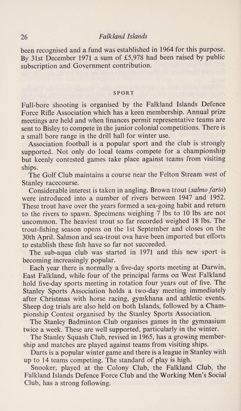 been recognised and a fund was established in 1964 for this purpose. By 31st December 1971 a sum of £5,978 had been raised by public subscription and Government contribution. SPORT Full-bore shooting is organised by the Falkland Islands Defence Force Rifle Association which has a keen membership. Annual prize meetings are held and when finances permit representative teams are sent to Bisley to compete in the junior colonial competitions. There is a small bore range in the drill hall for winter use. Association football is a popular sport and the club is strongly supported. Not only do local teams compete for a championship but keenly contested games take place against teams from visiting ships. The Golf Club maintains a course near the Felton Stream west of Stanley racecourse. Considerable interest is taken in angling. Brown trout (salmo far id) were introduced into a number of rivers between 1947 and 1952. These trout have over the years formed a sea-going habit and return to the rivers to spawn. Specimens weighing 7 lbs to 10 lbs are not uncommon. The heaviest trout so far recorded weighed 18 lbs. The trout-fishing season opens on the 1st September and closes on the 30th April. Salmon and sea-trout ova have been imported but efforts to establish these fish have so far not succeeded. The sub-aqua club was started in 1971 and this new sport is becoming increasingly popular. Each year there is normally a five-day sports meeting at Darwin, East Falkland, while four of the principal farms on West Falkland hold five-day sports meeting in rotation four years out of five. The Stanley Sports Association holds a two-day meeting immediately after Christmas with horse racing, gymkhana and athletic events. Sheep dog trials are also held on both Islands, followed by a Cham¬ pionship Contest organised by the Stanley Sports Association. The Stanley Badminton Club organises games in the gymnasium twice a week. These are well supported, particularly in the winter. The Stanley Squash Club, revised in 1965, has a growing member¬ ship and matches are played against teams from visiting ships. Darts is a popular winter game and there is a league in Stanley with up to 14 teams competing. The standard of play is high. Snooker, played at the Colony Club, the Falkland Club, the Falkland Islands Defence Force Club and the Working Men’s Social Club, has a strong following.