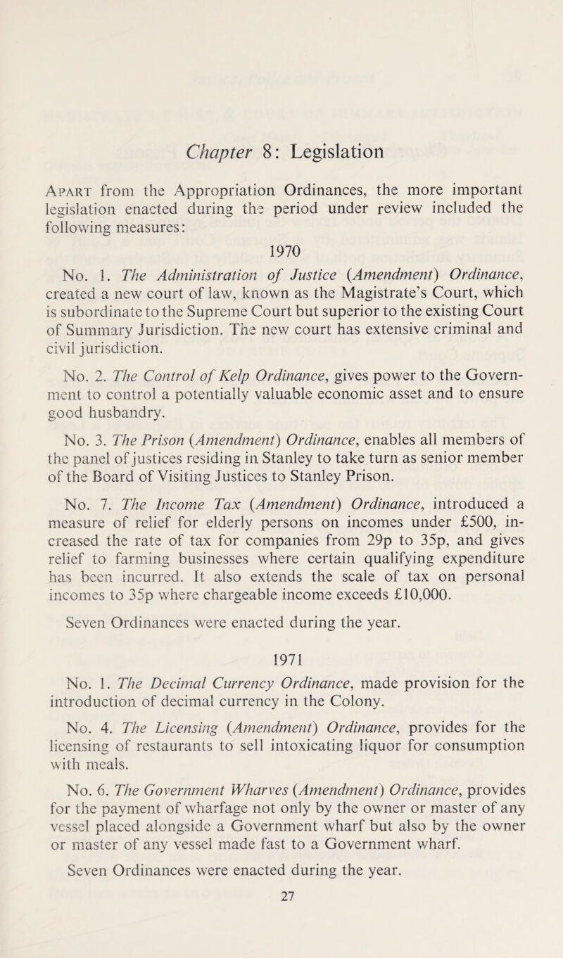 Chapter 8: Legislation Apart from the Appropriation Ordinances, the more important legislation enacted during the period under review included the following measures: 1970 No. 1. The Administration of Justice (Amendment) Ordinance, created a new court of law, known as the Magistrate’s Court, which is subordinate to the Supreme Court but superior to the existing Court of Summary Jurisdiction. The new court has extensive criminal and civil jurisdiction. No. 2. The Control of Kelp Ordinance, gives power to the Govern¬ ment to control a potentially valuable economic asset and to ensure good husbandry. No. 3. The Prison (Amendment) Ordinance, enables all members of the panel of justices residing in Stanley to take turn as senior member of the Board of Visiting Justices to Stanley Prison. No. 7. The Income Tax (Amendment) Ordinance, introduced a measure of relief for elderly persons on incomes under £500, in¬ creased the rate of tax for companies from 29p to 35p, and gives relief to farming businesses where certain qualifying expenditure has been incurred. It also extends the scale of tax on personal incomes to 35p where chargeable income exceeds £10,000. Seven Ordinances were enacted during the year. 1971 No. 1. The Decimal Currency Ordinance, made provision for the introduction of decimal currency in the Colony. No. 4. The Licensing (Amendment) Ordinance, provides for the licensing of restaurants to sell intoxicating liquor for consumption with meals. No. 6. The Government Wharves (Amendment) Ordinance, provides for the payment of wharfage not only by the owner or master of any vessel placed alongside a Government wharf but also by the owner or master of any vessel made fast to a Government wharf. Seven Ordinances were enacted during the year.