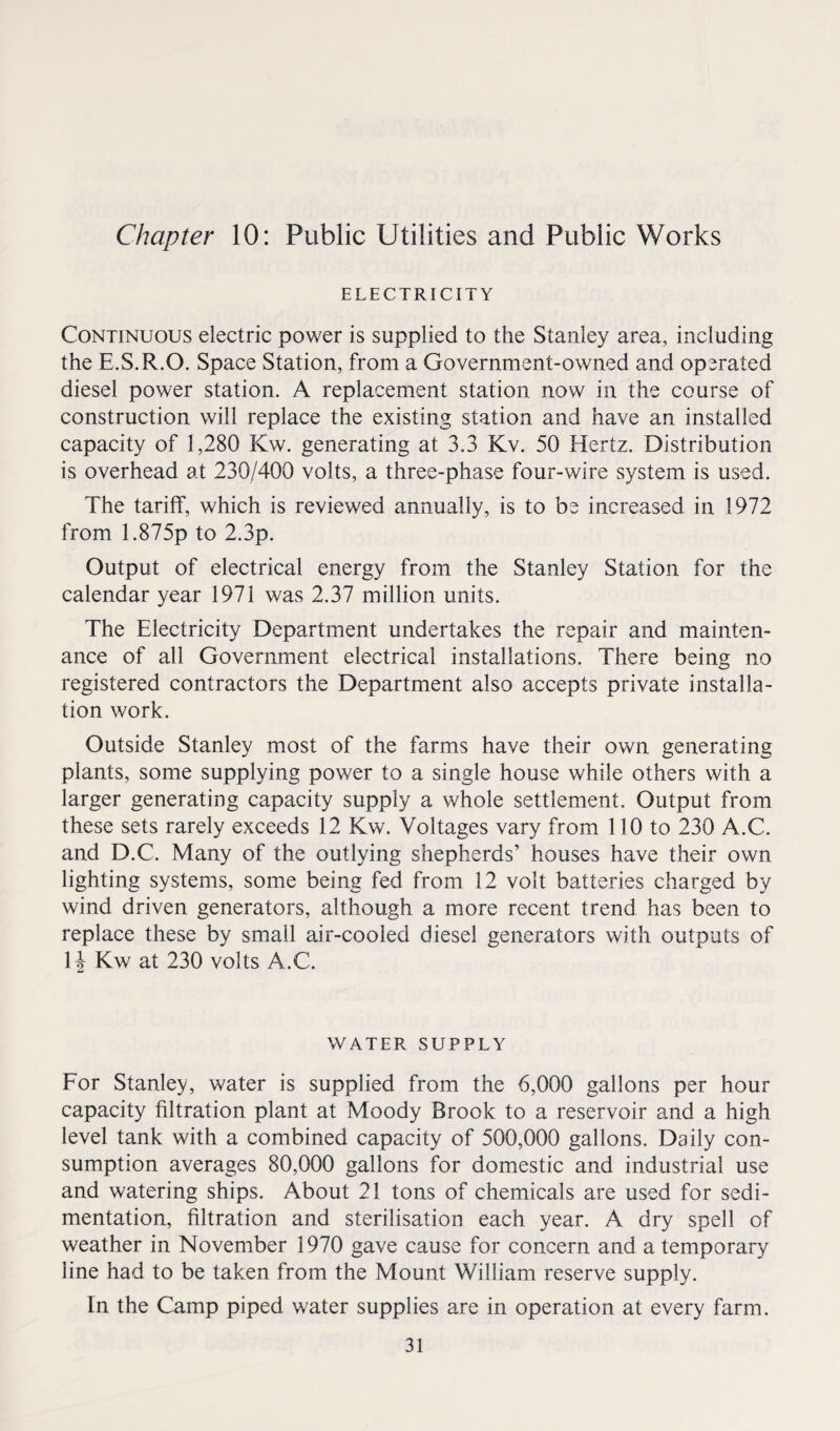 Chapter 10: Public Utilities and Public Works ELECTRICITY Continuous electric power is supplied to the Stanley area, including the E.S.R.O. Space Station, from a Government-owned and operated diesel power station. A replacement station now in the course of construction will replace the existing station and have an installed capacity of 1,280 Kw. generating at 3.3 Kv. 50 Hertz. Distribution is overhead at 230/400 volts, a three-phase four-wire system is used. The tariff, which is reviewed annually, is to be increased in 1972 from 1.875p to 2.3p. Output of electrical energy from the Stanley Station for the calendar year 1971 was 2.37 million units. The Electricity Department undertakes the repair and mainten¬ ance of all Government electrical installations. There being no registered contractors the Department also accepts private installa¬ tion work. Outside Stanley most of the farms have their own generating plants, some supplying power to a single house while others with a larger generating capacity supply a whole settlement. Output from these sets rarely exceeds 12 Kw. Voltages vary from 110 to 230 A.C. and D.C. Many of the outlying shepherds’ houses have their own lighting systems, some being fed from 12 volt batteries charged by wind driven generators, although a more recent trend has been to replace these by small air-cooled diesel generators with outputs of 14 Kw at 230 volts A.C. WATER SUPPLY For Stanley, water is supplied from the 6,000 gallons per hour capacity filtration plant at Moody Brook to a reservoir and a high level tank with a combined capacity of 500,000 gallons. Daily con¬ sumption averages 80,000 gallons for domestic and industrial use and watering ships. About 21 tons of chemicals are used for sedi¬ mentation, filtration and sterilisation each year. A dry spell of weather in November 1970 gave cause for concern and a temporary line had to be taken from the Mount William reserve supply. In the Camp piped water supplies are in operation at every farm.