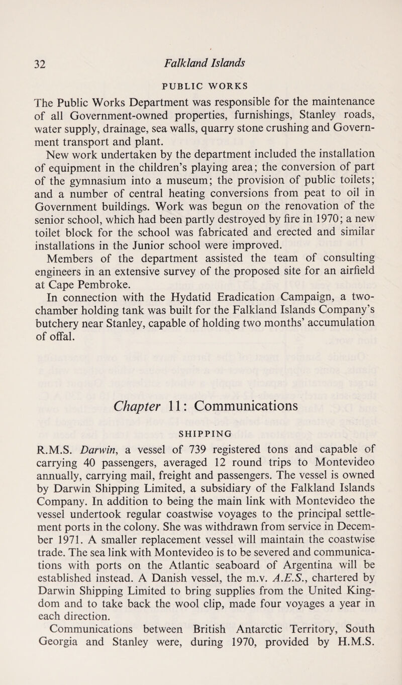 PUBLIC WORKS The Public Works Department was responsible for the maintenance of all Government-owned properties, furnishings, Stanley roads, water supply, drainage, sea walls, quarry stone crushing and Govern¬ ment transport and plant. New work undertaken by the department included the installation of equipment in the children’s playing area; the conversion of part of the gymnasium into a museum; the provision of public toilets; and a number of central heating conversions from peat to oil in Government buildings. Work was begun on the renovation of the senior school, which had been partly destroyed by fire in 1970; a new toilet block for the school was fabricated and erected and similar installations in the Junior school were improved. Members of the department assisted the team of consulting engineers in an extensive survey of the proposed site for an airfield at Cape Pembroke. In connection with the Hydatid Eradication Campaign, a two- chamber holding tank was built for the Falkland Islands Company’s butchery near Stanley, capable of holding two months’ accumulation of offal. Chapter 11: Communications SHIPPING R.M.S. Darwin, a vessel of 739 registered tons and capable of carrying 40 passengers, averaged 12 round trips to Montevideo annually, carrying mail, freight and passengers. The vessel is owned by Darwin Shipping Limited, a subsidiary of the Falkland Islands Company. In addition to being the main link with Montevideo the vessel undertook regular coastwise voyages to the principal settle¬ ment ports in the colony. She was withdrawn from service in Decem¬ ber 1971. A smaller replacement vessel will maintain the coastwise trade. The sea link with Montevideo is to be severed and communica¬ tions with ports on the Atlantic seaboard of Argentina will be established instead. A Danish vessel, the m.v. A.E.S., chartered by Darwin Shipping Limited to bring supplies from the United King¬ dom and to take back the wool clip, made four voyages a year in each direction. Communications between British Antarctic Territory, South Georgia and Stanley were, during 1970, provided by H.M.S.