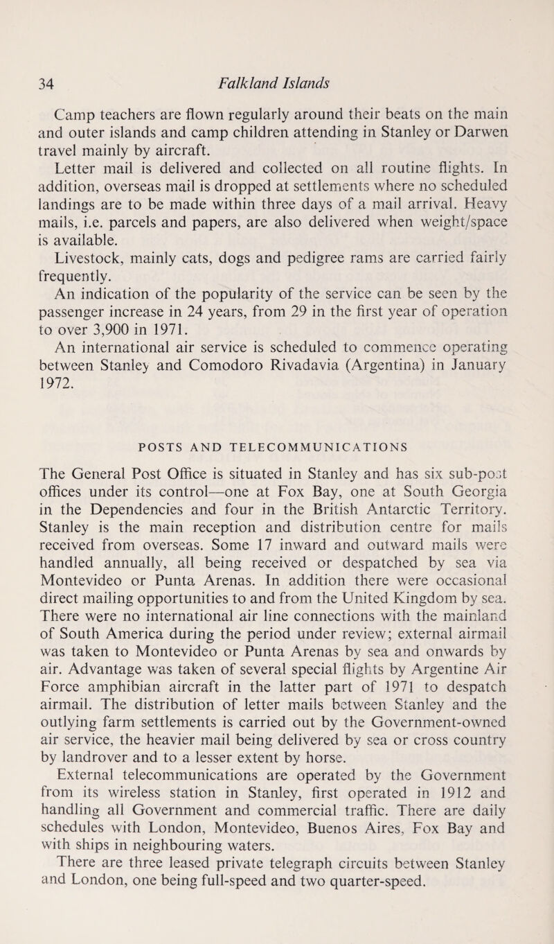 Camp teachers are flown regularly around their beats on the main and outer islands and camp children attending in Stanley or Darwen travel mainly by aircraft. Letter mail is delivered and collected on all routine flights. In addition, overseas mail is dropped at settlements where no scheduled landings are to be made within three days of a mail arrival. Heavy mails, i.e. parcels and papers, are also delivered when weight/space is available. Livestock, mainly cats, dogs and pedigree rams are carried fairly frequently. An indication of the popularity of the service can be seen by the passenger increase in 24 years, from 29 in the first year of operation to over 3,900 in 1971. An international air service is scheduled to commence operating between Stanley and Comodoro Rivadavia (Argentina) in January 1972. POSTS AND TELECOMMUNICATIONS The General Post Office is situated in Stanley and has six sub-post offices under its control—one at Fox Bay, one at South Georgia in the Dependencies and four in the British Antarctic Territory. Stanley is the main reception and distribution centre for mails received from overseas. Some 17 inward and outward mails were handled annually, all being received or despatched by sea via Montevideo or Punta Arenas. In addition there were occasional direct mailing opportunities to and from the United Kingdom by sea. There were no international air line connections with the mainland of South America during the period under review; external airmail was taken to Montevideo or Punta Arenas by sea and onwards by air. Advantage was taken of several special flights by Argentine Air Force amphibian aircraft in the latter part of 1971 to despatch airmail. The distribution of letter mails between Stanley and the outlying farm settlements is carried out by the Government-owned air service, the heavier mail being delivered by sea or cross country by landrover and to a lesser extent by horse. External telecommunications are operated by the Government from its wireless station in Stanley, first operated in 1912 and handling all Government and commercial traffic. There are daily schedules with London, Montevideo, Buenos Aires, Fox Bay and with ships in neighbouring waters. There are three leased private telegraph circuits between Stanley and London, one being full-speed and two quarter-speed.