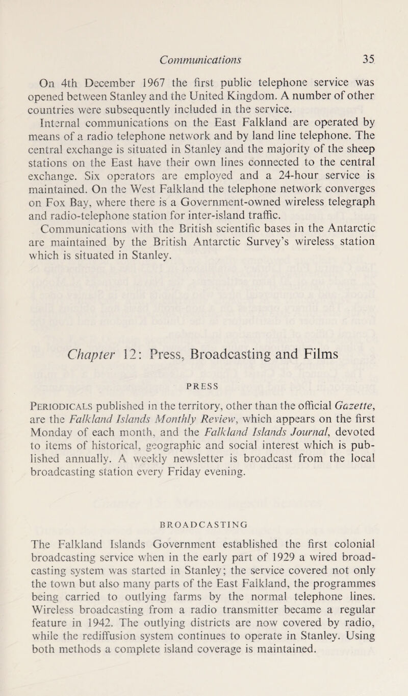 On 4th December 1967 the first public telephone service was opened between Stanley and the United Kingdom. A number of other countries were subsequently included in the service. Internal communications on the East Falkland are operated by means of a radio telephone network and by land line telephone. The central exchange is situated in Stanley and the majority of the sheep stations on the East have their own lines connected to the central exchange. Six operators are employed and a 24-hour service is maintained. On the West Falkland the telephone network converges on Fox Bay, where there is a Government-owned wireless telegraph and radio-telephone station for inter-island traffic. Communications with the British scientific bases in the Antarctic are maintained by the British Antarctic Survey’s wireless station which is situated in Stanley. Chapter 12: Press, Broadcasting and Films PRESS Periodicals published in the territory, other than the official Gazette, are the Falkland Islands Monthly Review, which appears on the first Monday of each month, and the Falkland Islands Journal, devoted to items of historical, geographic and social interest which is pub¬ lished annually. A weekly newsletter is broadcast from the local broadcasting station every Friday evening. BROADCASTING The Falkland Islands Government established the first colonial broadcasting service when in the early part of 1929 a wired broad¬ casting system was started in Stanley; the service covered not only the town but also many parts of the East Falkland, the programmes being carried to outlying farms by the normal telephone lines. Wireless broadcasting from a radio transmitter became a regular feature in 1942. The outlying districts are now covered by radio, while the rediffusion system continues to operate in Stanley. Using both methods a complete island coverage is maintained.
