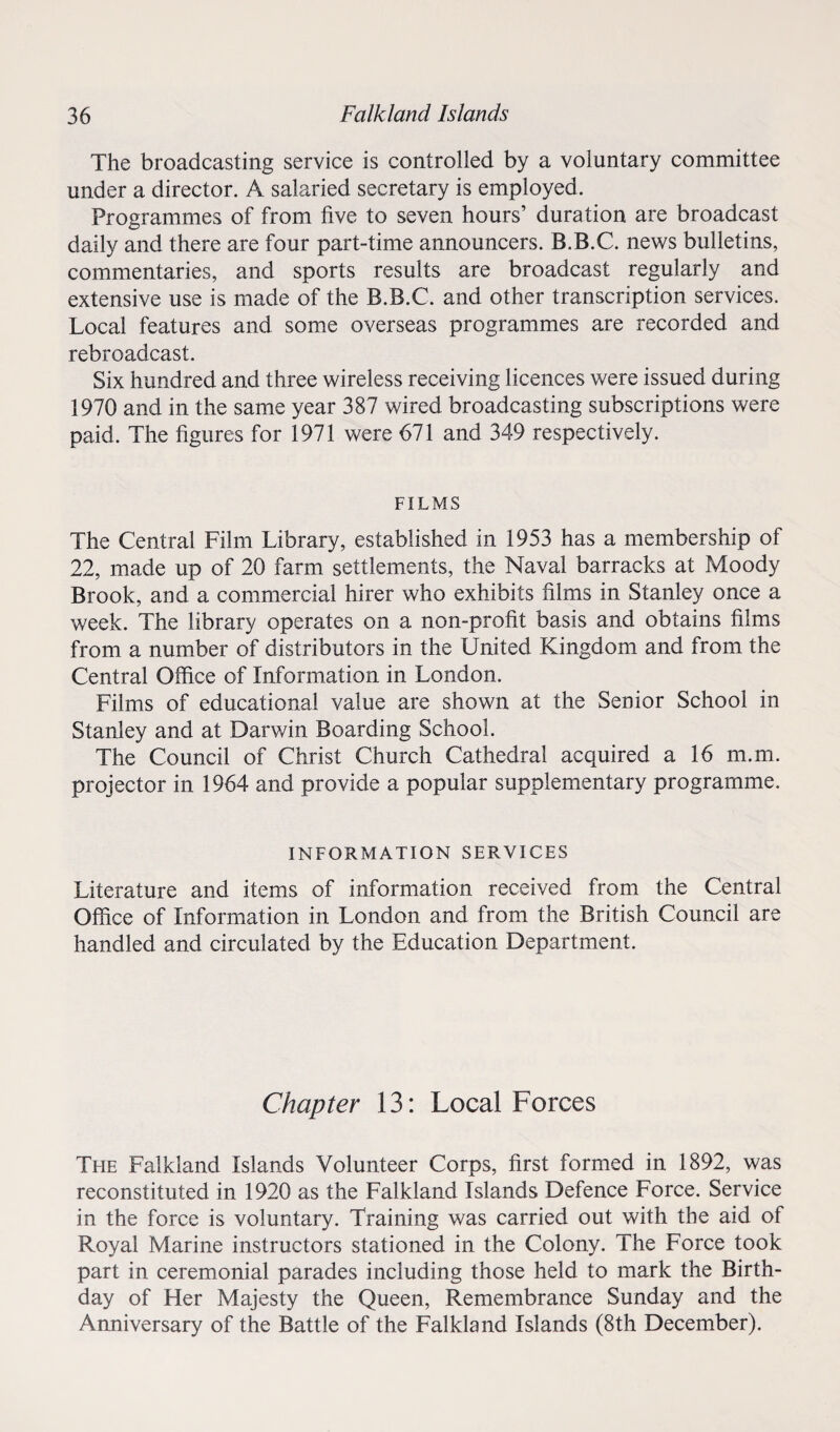 The broadcasting service is controlled by a voluntary committee under a director. A salaried secretary is employed. Programmes of from five to seven hours’ duration are broadcast daily and there are four part-time announcers. B.B.C. news bulletins, commentaries, and sports results are broadcast regularly and extensive use is made of the B.B.C. and other transcription services. Local features and some overseas programmes are recorded and rebroadcast. Six hundred and three wireless receiving licences were issued during 1970 and in the same year 387 wired broadcasting subscriptions were paid. The figures for 1971 were 671 and 349 respectively. FILMS The Central Film Library, established in 1953 has a membership of 22, made up of 20 farm settlements, the Naval barracks at Moody Brook, and a commercial hirer who exhibits films in Stanley once a week. The library operates on a non-profit basis and obtains films from a number of distributors in the United Kingdom and from the Central Office of Information in London. Films of educational value are shown at the Senior School in Stanley and at Darwin Boarding School. The Council of Christ Church Cathedral acquired a 16 m.m. projector in 1964 and provide a popular supplementary programme. INFORMATION SERVICES Literature and items of information received from the Central Office of Information in London and from the British Council are handled and circulated by the Education Department. Chapter 13: Local Forces The Falkland Islands Volunteer Corps, first formed in 1892, was reconstituted in 1920 as the Falkland Islands Defence Force. Service in the force is voluntary. Training was carried out with the aid of Royal Marine instructors stationed in the Colony. The Force took part in ceremonial parades including those held to mark the Birth¬ day of Her Majesty the Queen, Remembrance Sunday and the Anniversary of the Battle of the Falkland Islands (8th December).