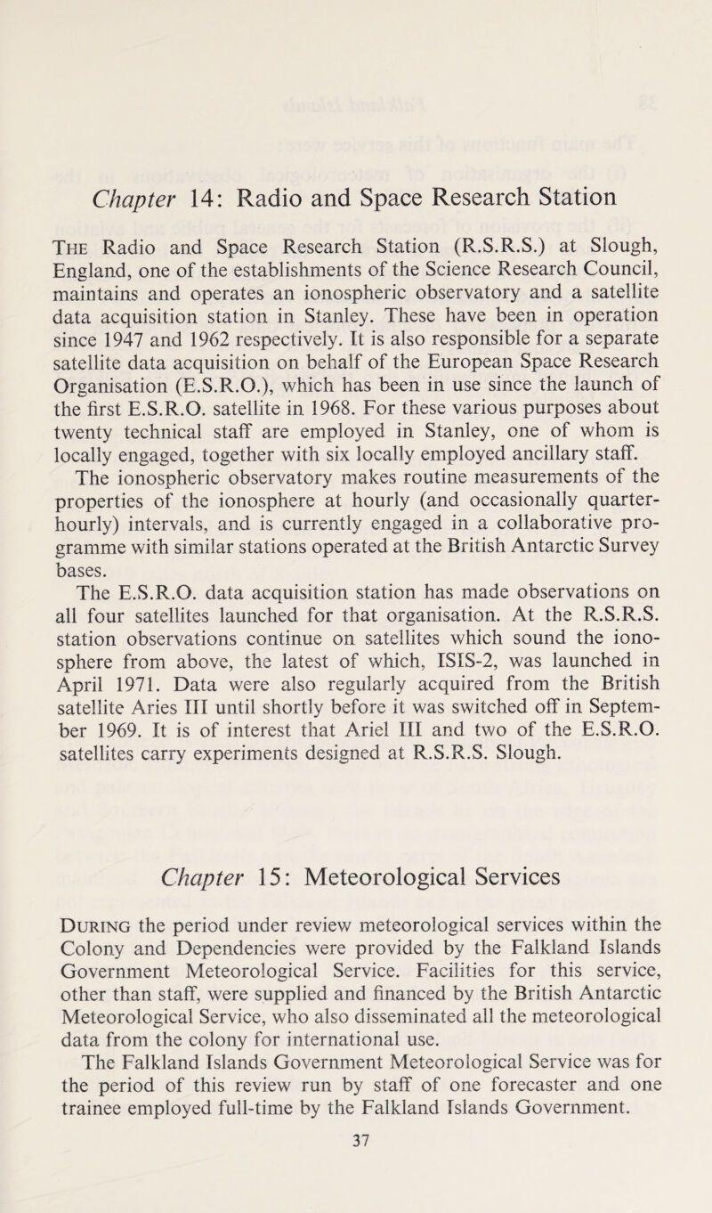 Chapter 14: Radio and Space Research Station The Radio and Space Research Station (R.S.R.S.) at Siough, England, one of the establishments of the Science Research Council, maintains and operates an ionospheric observatory and a satellite data acquisition station in Stanley. These have been in operation since 1947 and 1962 respectively. It is also responsible for a separate satellite data acquisition on behalf of the European Space Research Organisation (E.S.R.O.), which has been in use since the launch of the first E.S.R.O. satellite in 1968. For these various purposes about twenty technical staff are employed in Stanley, one of whom is locally engaged, together with six locally employed ancillary staff. The ionospheric observatory makes routine measurements of the properties of the ionosphere at hourly (and occasionally quarter- hourly) intervals, and is currently engaged in a collaborative pro¬ gramme with similar stations operated at the British Antarctic Survey bases. The E.S.R.O. data acquisition station has made observations on all four satellites launched for that organisation. At the R.S.R.S. station observations continue on satellites which sound the iono¬ sphere from above, the latest of which, ISIS-2, was launched in April 1971. Data were also regularly acquired from the British satellite Aries III until shortly before it was switched off in Septem¬ ber 1969. It is of interest that Ariel III and two of the E.S.R.O. satellites carry experiments designed at R.S.R.S. Slough. Chapter 15: Meteorological Services During the period under review meteorological services within the Colony and Dependencies were provided by the Falkland Islands Government Meteorological Service. Facilities for this service, other than staff, were supplied and financed by the British Antarctic Meteorological Service, who also disseminated all the meteorological data from the colony for international use. The Falkland Islands Government Meteorological Service was for the period of this review run by staff of one forecaster and one trainee employed full-time by the Falkland Islands Government.