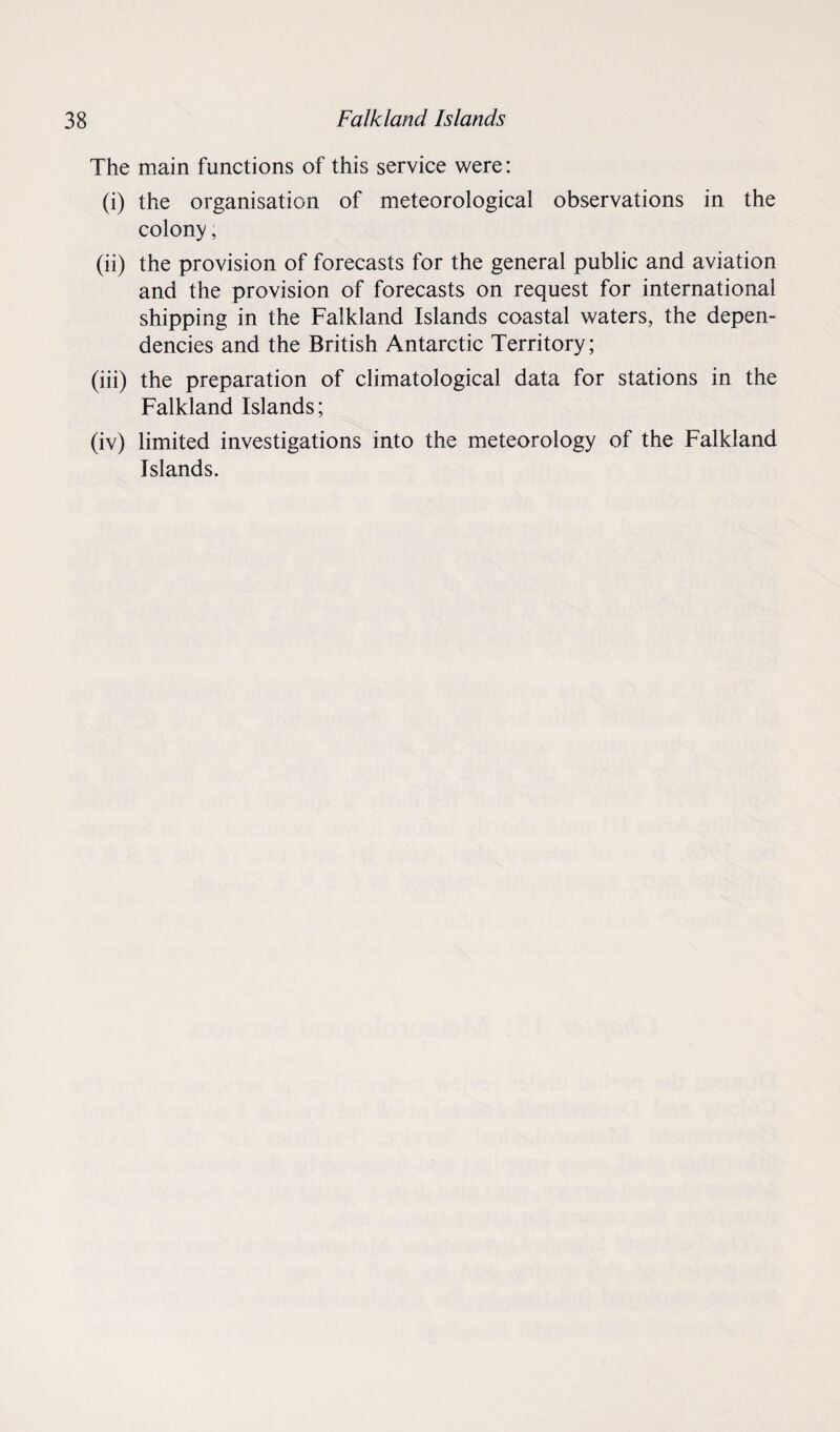The main functions of this service were: (i) the organisation of meteorological observations in the colony, (ii) the provision of forecasts for the general public and aviation and the provision of forecasts on request for international shipping in the Falkland Islands coastal waters, the depen¬ dencies and the British Antarctic Territory; (iii) the preparation of climatological data for stations in the Falkland Islands; (iv) limited investigations into the meteorology of the Falkland Islands.