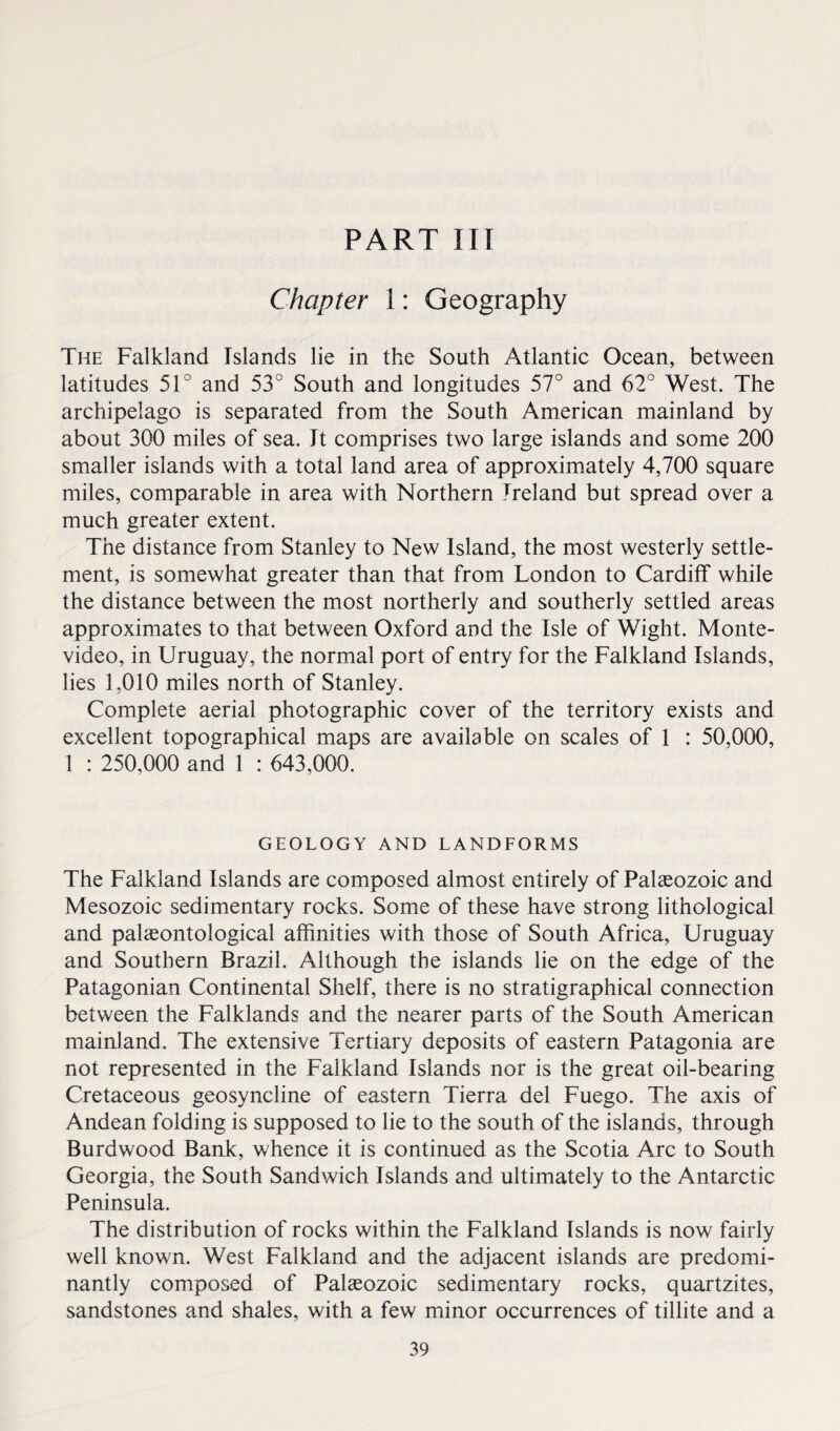 PART III Chapter 1: Geography The Falkland Islands lie in the South Atlantic Ocean, between latitudes 51° and 53° South and longitudes 57° and 62° West. The archipelago is separated from the South American mainland by about 300 miles of sea. It comprises two large islands and some 200 smaller islands with a total land area of approximately 4,700 square miles, comparable in area with Northern Ireland but spread over a much greater extent. The distance from Stanley to New Island, the most westerly settle¬ ment, is somewhat greater than that from London to Cardiff while the distance between the most northerly and southerly settled areas approximates to that between Oxford and the Isle of Wight. Monte¬ video, in Uruguay, the normal port of entry for the Falkland Islands, lies 1,010 miles north of Stanley. Complete aerial photographic cover of the territory exists and excellent topographical maps are available on scales of 1 : 50,000, 1 : 250,000 and 1 : 643,000. GEOLOGY AND LANDFORMS The Falkland Islands are composed almost entirely of Palaeozoic and Mesozoic sedimentary rocks. Some of these have strong lithological and palaeontological affinities with those of South Africa, Uruguay and Southern Brazil. Although the islands lie on the edge of the Patagonian Continental Shelf, there is no stratigraphical connection between the Falklands and the nearer parts of the South American mainland. The extensive Tertiary deposits of eastern Patagonia are not represented in the Falkland Islands nor is the great oil-bearing Cretaceous geosyncline of eastern Tierra del Fuego. The axis of Andean folding is supposed to lie to the south of the islands, through Burdwood Bank, whence it is continued as the Scotia Arc to South Georgia, the South Sandwich Islands and ultimately to the Antarctic Peninsula. The distribution of rocks within the Falkland Islands is now fairly well known. West Falkland and the adjacent islands are predomi¬ nantly composed of Palseozoic sedimentary rocks, quartzites, sandstones and shales, with a few minor occurrences of tillite and a