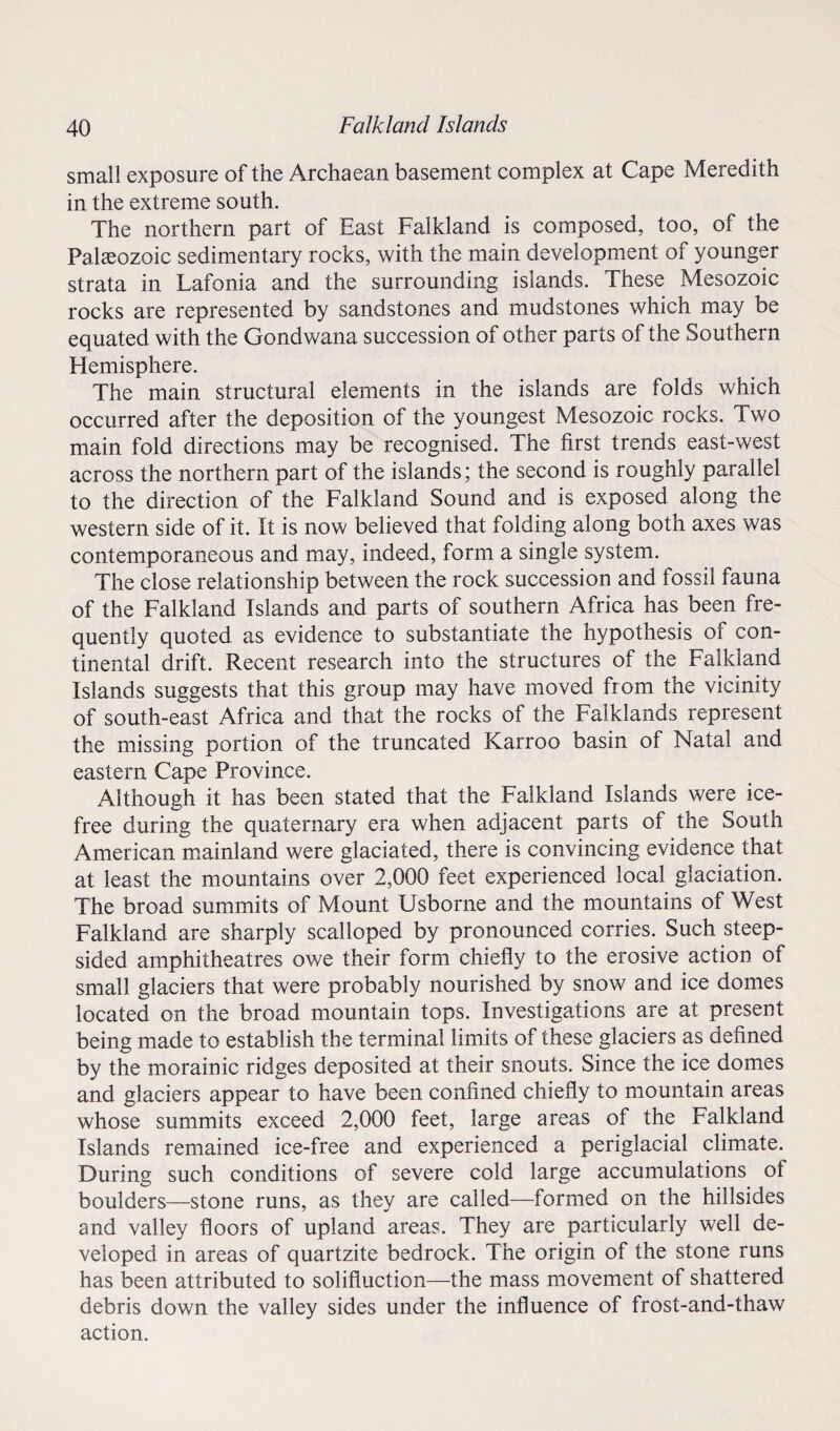 small exposure of the Archaean basement complex at Cape Meredith in the extreme south. The northern part of East Falkland is composed, too, of the Palaeozoic sedimentary rocks, with the main development of younger strata in Lafonia and the surrounding islands. These Mesozoic rocks are represented by sandstones and mudstones which may be equated with the Gondwana succession of other parts of the Southern Hemisphere. The main structural elements in the islands are folds which occurred after the deposition of the youngest Mesozoic rocks. Two main fold directions may be recognised. The first trends east-west across the northern part of the islands; the second is roughly parallel to the direction of the Falkland Sound and is exposed along the western side of it. It is now believed that folding along both axes was contemporaneous and may, indeed, form a single system. The close relationship between the rock succession and fossil fauna of the Falkland Islands and parts of southern Africa has been fre¬ quently quoted as evidence to substantiate the hypothesis of con¬ tinental drift. Recent research into the structures of the Falkland Islands suggests that this group may have moved from the vicinity of south-east Africa and that the rocks of the Falklands represent the missing portion of the truncated Karroo basin of Natal and eastern Cape Province. Although it has been stated that the Falkland Islands were ice- free during the quaternary era when adjacent parts of the South American mainland were glaciated, there is convincing evidence that at least the mountains over 2,000 feet experienced local glaciation. The broad summits of Mount Usborne and the mountains of West Falkland are sharply scalloped by pronounced corries. Such steep¬ sided amphitheatres owe their form chiefly to the erosive action of small glaciers that were probably nourished by snow and ice domes located on the broad mountain tops. Investigations are at present being made to establish the terminal limits of these glaciers as defined by the morainic ridges deposited at their snouts. Since the ice domes and glaciers appear to have been confined chiefly to mountain areas whose summits exceed 2,000 feet, large areas of the Falkland Islands remained ice-free and experienced a periglacial climate. During such conditions of severe cold large accumulations ot boulders—stone runs, as they are called—formed on the hillsides and valley floors of upland areas. They are particularly well de¬ veloped in areas of quartzite bedrock. The origin of the stone runs has been attributed to solifluction—the mass movement of shattered debris down the valley sides under the influence of frost-and-thaw action.
