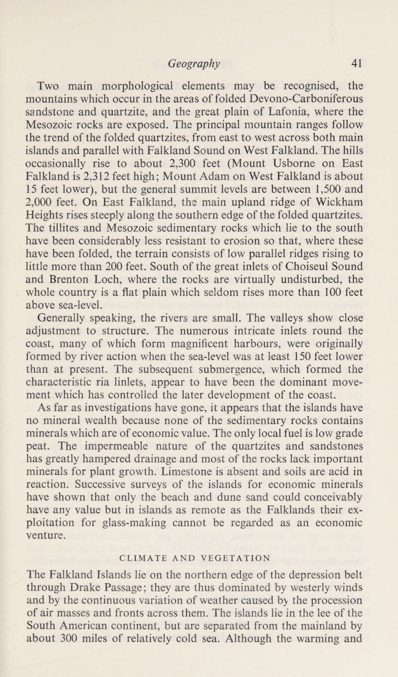 Two main morphological elements may be recognised, the mountains which occur in the areas of folded Devono-Carboniferous sandstone and quartzite, and the great plain of Lafonia, where the Mesozoic rocks are exposed. The principal mountain ranges follow the trend of the folded quartzites, from east to west across both main islands and parallel with Falkland Sound on West Falkland. The hills occasionally rise to about 2,300 feet (Mount Usborne on East Falkland is 2,312 feet high; Mount Adam on West Falkland is about 15 feet lower), but the general summit levels are between 1,500 and 2,000 feet. On East Falkland, the main upland ridge of Wickham Heights rises steeply along the southern edge of the folded quartzites. The tillites and Mesozoic sedimentary rocks which lie to the south have been considerably less resistant to erosion so that, where these have been folded, the terrain consists of low parallel ridges rising to little more than 200 feet. South of the great inlets of Choiseul Sound and Brenton Loch, where the rocks are virtually undisturbed, the whole country is a flat plain which seldom rises more than 100 feet above sea-level. Generally speaking, the rivers are small. The valleys show close adjustment to structure. The numerous intricate inlets round the coast, many of which form magnificent harbours, were originally formed by river action when the sea-level was at least 150 feet lower than at present. The subsequent submergence, which formed the characteristic ria linlets, appear to have been the dominant move¬ ment which has controlled the later development of the coast. As far as investigations have gone, it appears that the islands have no mineral wealth because none of the sedimentary rocks contains minerals which are of economic value. The only local fuel is low grade peat. The impermeable nature of the quartzites and sandstones has greatly hampered drainage and most of the rocks lack important minerals for plant growth. Limestone is absent and soils are acid in reaction. Successive surveys of the islands for economic minerals have shown that only the beach and dune sand could conceivably have any value but in islands as remote as the Falklands their ex¬ ploitation for glass-making cannot be regarded as an economic venture. CLIMATE AND VEGETATION The Falkland Islands lie on the northern edge of the depression belt through Drake Passage; they are thus dominated by westerly winds and by the continuous variation of weather caused b> the procession of air masses and fronts across them. The islands lie in the lee of the South American continent, but are separated from the mainland by about 300 miles of relatively cold sea. Although the warming and