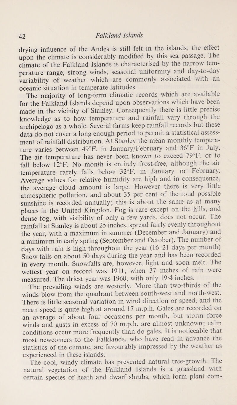 drying influence of the Andes is still felt in the islands, the effect upon the climate is considerably modified by this sea passage. The climate of the Falkland Islands is characterised by the narrow tem¬ perature range, strong winds, seasonal uniformity and day-to-day variability of weather which are commonly associated with an oceanic situation in temperate latitudes. The majority of long-term climatic records which are available for the Falkland Islands depend upon observations which have been made in the vicinity of Stanley. Consequently there is little precise knowledge as to how temperature and rainfall vary through the archipelago as a whole. Several farms keep rainfall records but these data do not cover a long enough period to permit a statistical assess¬ ment of rainfall distribution. At Stanley the mean monthly tempera¬ ture varies between 49°F. in January/February and 36°F in July. The air temperature has never been known to exceed 79°F. or to fall below 12°F. No month is entirely frost-free, although the air temperature rarely falls below 32°F. in January or February. Average values for relative humidity are high and in consequence, the average cloud amount is large. However there is very little atmospheric pollution, and about 35 per cent of the total possible sunshine is recorded annually; this is about the same as at many places in the United Kingdon. Fog is rare except on the hills, and dense fog, with visibility of only a few yards, does not occur. The rainfall at Stanley is about 25 inches, spread fairly evenly throughout the year, with a maximum in summer (December and January) and a minimum in early spring (September and October). The number of days with rain is high throughout the year (16-21 days per month) Snow falls on about 50 days during the year and has been recorded in every month. Snowfalls are, however, light and soon melt. The wettest year on record was 1911, when 37 inches of rain were measured. The driest year was 1960, with only 19-4 inches. The prevailing winds are westerly. More than two-thirds of the winds blow from the quadrant between south-west and north-west. There is little seasonal variation in wind direction or speed, and the mean speed is quite high at around 17 m.p.h. Gales a,re recorded on an average of about four occasions per month, but storm force winds and gusts in excess of 70 m.p.h. are almost unknown; calm conditions occur more frequently than do gales. It is noticeable that most newcomers to the Falklands, who have read in advance the statistics of the climate, are favourably impressed by the weather as experienced in these islands. The cool, windy climate has prevented natural tree-growth. Hie natural vegetation of the Falkland Islands is a grassland with certain species of heath and dwarf shrubs, which form plant com-