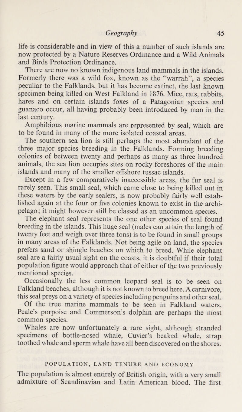 life is considerable and in view of this a number of such islands are now protected by a Nature Reserves Ordinance and a Wild Animals and Birds Protection Ordinance. There are now no known indigenous land mammals in the islands. Formerly there was a wild fox, known as the “warrah”, a species peculiar to the Falklands, but it has become extinct, the last known specimen being killed on West Falkland in 1876. Mice, rats, rabbits, hares and on certain islands foxes of a Patagonian species and guanaco occur, all having probably been introduced by man in the last century. Amphibious marine mammals are represented by seal, which are to be found in many of the more isolated coastal areas. The southern sea lion is still perhaps the most abundant of the three major species breeding in the Falklands. Forming breeding colonies of between twenty and perhaps as many as three hundred animals, the sea lion occupies sites on rocky foreshores of the main islands and many of the smaller offshore tussac islands. Except in a few comparatively inaccessible areas, the fur seal is rarely seen. This small seal, which came close to being killed out in these waters by the early sealers, is now probably fairly well estab¬ lished again at the four or five colonies known to exist in the archi¬ pelago ; it might however still be classed as an uncommon species. The elephant seal represents the one other species of seal found breeding in the islands. This huge seal (males can attain the length of twenty feet and weigh over three tons) is to be found in small groups in many areas of the Falklands. Not being agile on land, the species prefers sand or shingle beaches on which to breed. While elephant seal are a fairly usual sight on the coasts, it is doubtful if their total population figure would approach that of either of the two previously mentioned species. Occasionally the less common leopard seal is to be seen on Falkland beaches, although it is not known to breed here. A carnivore, this seal preys on a variety of species including penguins and other seal. Of the true marine mammals to be seen in Falkland waters, Peale’s porpoise and Commerson’s dolphin are perhaps the most common species. Whales are now unfortunately a rare sight, although stranded specimens of bottle-nosed whale, Cuvier’s beaked whale, strap toothed whale and sperm whale have all been discovered on the shores. POPULATION, LAND TENURE AND ECONOMY The population is almost entirely of British origin, with a very small admixture of Scandinavian and Latin American blood. The first