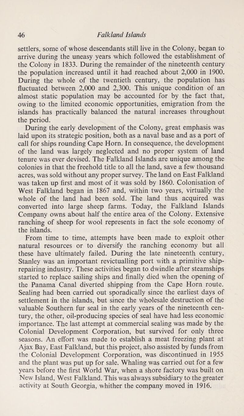 settlers, some of whose descendants still live in the Colony, began to arrive during the uneasy years which followed the establishment of the Colony in 1833. During the remainder of the nineteenth century the population increased until it had reached about 2,000 in 1900. During the whole of the twentieth century, the population has fluctuated between 2,000 and 2,300. This unique condition of an almost static population may be accounted for by the fact that, owing to the limited economic opportunities, emigration from the islands has practically balanced the natural increases throughout the period. During the early development of the Colony, great emphasis was laid upon its strategic position, both as a naval base and as a port of call for ships rounding Cape Horn. In consequence, the development of the land was largely neglected and no proper system of land tenure was ever devised. The Falkland Islands are unique among the colonies in that the freehold title to all the land, save a few thousand acres, was sold without any proper survey. The land on East Falkland was taken up first and most of it was sold by 1860. Colonisation of West Falkland began in 1867 and, within two years, virtually the whole of the land had been sold. The land thus acquired was converted into large sheep farms. Today, the Falkland Islands Company owns about half the entire area of the Colony. Extensive ranching of sheep for wool represents in fact the sole economy of the islands. From time to time, attempts have been made to exploit other natural resources or to diversify the ranching economy but all these have ultimately failed. During the late nineteenth century, Stanley was an important revictualling port with a primitive ship¬ repairing industry. These activities began to dwindle after steamships started to replace sailing ships and finally died when the opening of the Panama Canal diverted shipping from the Cape Horn route. Sealing had been carried out sporadically since the earliest days of settlement in the islands, but since the wholesale destruction of the valuable Southern fur seal in the early years of the nineteenth cen¬ tury, the other, oil-producing species of seal have had less economic importance. The last attempt at commercial sealing was made by the Colonial Development Corporation, but survived for only three seasons. An effort was made to establish a meat freezing plant at Ajax Bay, East Falkland, but this project, also assisted by funds from the Colonial Development Corporation, was discontinued in 1955 and the plant was put up for sale. Whaling was carried out for a few years before the first World War, when a shore factory was built on New Island, West Falkland. This was always subsidiary to the greater activity at South Georgia, whither the company moved in 1916.