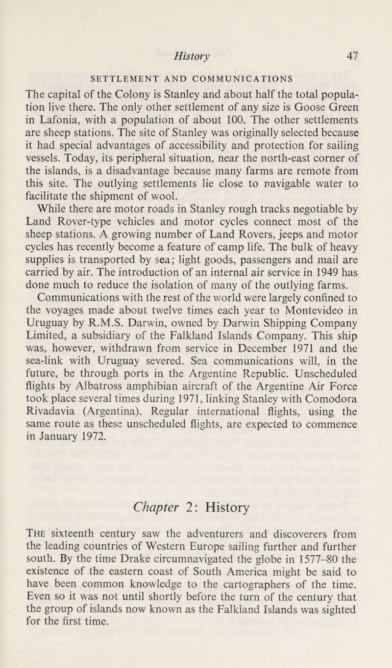 SETTLEMENT AND COMMUNICATIONS The capital of the Colony is Stanley and about half the total popula¬ tion live there. The only other settlement of any size is Goose Green in Lafonia, with a population of about 100. The other settlements are sheep stations. The site of Stanley was originally selected because it had special advantages of accessibility and protection for sailing vessels. Today, its peripheral situation, near the north-east corner of the islands, is a disadvantage because many farms are remote from this site. The outlying settlements lie close to navigable water to facilitate the shipment of wool. While there are motor roads in Stanley rough tracks negotiable by Land Rover-type vehicles and motor cycles connect most of the sheep stations. A growing number of Land Rovers, jeeps and motor cycles has recently become a feature of camp life. The bulk of heavy supplies is transported by sea; light goods, passengers and mail are carried by air. The introduction of an internal air service in 1949 has done much to reduce the isolation of many of the outlying farms. Communications with the rest of the world were largely confined to the voyages made about twelve times each year to Montevideo in Uruguay by R.M.S. Darwin, owned by Darwin Shipping Company Limited, a subsidiary of the Falkland Islands Company. This ship was, however, withdrawn from service in December 1971 and the sea-link with Uruguay severed. Sea communications will, in the future, be through ports in the Argentine Republic. Unscheduled flights by Albatross amphibian aircraft of the Argentine Air Force took place several times during 1971, linking Stanley with Comodora Rivadavia (Argentina). Regular international flights, using the same route as these unscheduled flights, are expected to commence in January 1972. Chapter 2: History The sixteenth century saw the adventurers and discoverers from the leading countries of Western Europe sailing further and further south. By the time Drake circumnavigated the globe in 1577-80 the existence of the eastern coast of South America might be said to have been common knowledge to the cartographers of the time. Even so it was not until shortly before the turn of the century that the group of islands now known as the Falkland Islands was sighted for the first time.