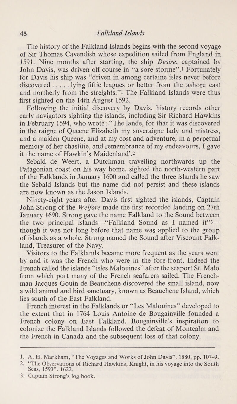 The history of the Falkland Islands begins with the second voyage of Sir Thomas Cavendish whose expedition sailed from England in 1591. Nine months after starting, the ship Desire, captained by John Davis, was driven off course in “a sore storme”.1 Fortunately for Davis his ship was “driven in among certaine isles never before discovered.lying fiftie leagues or better from the ashore east and northerly from the streights.”1 The Falkland Islands were thus first sighted on the 14th August 1592. Following the initial discovery by Davis, history records other early navigators sighting the islands, including Sir Richard Flawkins in February 1594, who wrote: “The lande, for that it was discovered in the raigne of Queene Elizabeth my soveraigne lady and mistress, and a maiden Queene, and at my cost and adventure, in a perpetual memoiy of her chastitie, and remembrance of my endeavours, I gave it the name of Hawkin’s Maidenland’.2 Sebald de Weert, a Dutchman travelling northwards up the Patagonian coast on his way home, sighted the north-western part of the Falklands in January 1600 and called the three islands he saw the Sebald Islands but the name did not persist and these islands are now known as the Jason Islands. Ninety-eight years after Davis first sighted the islands, Captain John Strong of the Welfare made the first recorded landing on 27th January 1690. Strong gave the name Falkland to the Sound between the two principal islands—“Falkland Sound as I named it”3— though it was not long before that name was applied to the group of islands as a whole. Strong named the Sound after Viscount Falk¬ land, Treasurer of the Navy. Visitors to the Falklands became more frequent as the years went by and it was the French who were in the fore-front. Indeed the French called the islands “isles Malouines” after the seaport St. Malo from which port many of the French seafarers sailed. The French¬ man Jacques Gouin de Beauchene discovered the small island, now a wild animal and bird sanctuary, known as Beauchene Island, which lies south of the East Falkland. French interest in the Falklands or “Les Malouines” developed to the extent that in 1764 Louis Antoine de Bougainville founded a French colony on East Falkland. Bougainville’s inspiration to colonize the Falkland Islands followed the defeat of Montcalm and the French in Canada and the subsequent loss of that colony. 1. A. H. Markham, “The Voyages and Works of John Davis”. 1880, pp. 107-9. 2. “The Observations of Richard Hawkins, Knight, in his voyage into the South Seas, 1593”. 1622. 3. Captain Strong’s iog book.
