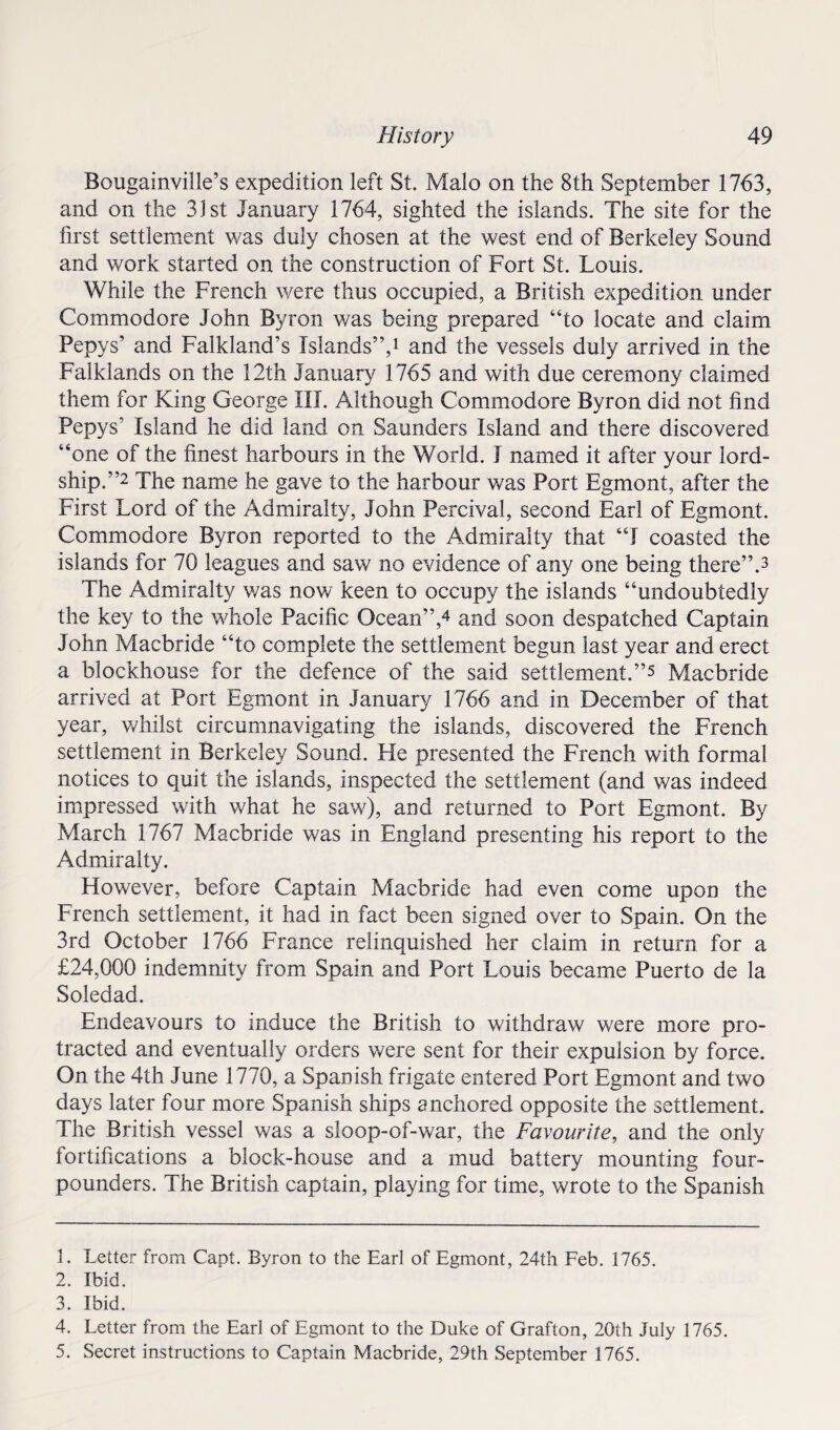 Bougainville’s expedition left St. Malo on the 8th September 1763, and on the 31st January 1764, sighted the islands. The site for the first settlement was duly chosen at the west end of Berkeley Sound and work started on the construction of Fort St. Louis. While the French were thus occupied, a British expedition under Commodore John Byron was being prepared “to locate and claim Pepys’ and Falkland’s Islands”,1 and the vessels duly arrived in the Falklands on the 12th January 1765 and with due ceremony claimed them for King George III. Although Commodore Byron did not find Pepys’ Island he did land on Saunders Island and there discovered “one of the finest harbours in the World. I named it after your lord- ship.”2 The name he gave to the harbour was Port Egmont, after the First Lord of the Admiralty, John Percival, second Earl of Egmont. Commodore Byron reported to the Admiralty that “I coasted the islands for 70 leagues and saw no evidence of any one being there”.3 The Admiralty was now keen to occupy the islands “undoubtedly the key to the whole Pacific Ocean”,4 5 and soon despatched Captain John Macbride “to complete the settlement begun last year and erect a blockhouse for the defence of the said settlement.”* Macbride arrived at Port Egmont in January 1766 and in December of that year, whilst circumnavigating the islands, discovered the French settlement in Berkeley Sound. He presented the French with formal notices to quit the islands, inspected the settlement (and was indeed impressed with what he saw), and returned to Port Egmont. By March 1767 Macbride was in England presenting his report to the Admiralty. However, before Captain Macbride had even come upon the French settlement, it had in fact been signed over to Spain. On the 3rd October 1766 France relinquished her claim in return for a £24,000 indemnity from Spain and Port Louis became Puerto de la Soledad. Endeavours to induce the British to withdraw were more pro¬ tracted and eventually orders were sent for their expulsion by force. On the 4th June 1770, a Spanish frigate entered Port Egmont and two days later four more Spanish ships anchored opposite the settlement. The British vessel was a sloop-of-war, the Favourite, and the only fortifications a block-house and a mud battery mounting four- pounders. The British captain, playing for time, wrote to the Spanish 1. Letter from Capt. Byron to the Earl of Egmont, 24th Feb. 1765. 2. Ibid. 3. Ibid. 4. Letter from the Earl of Egmont to the Duke of Grafton, 20th July 1765. 5. Secret instructions to Captain Macbride, 29th September 1765.