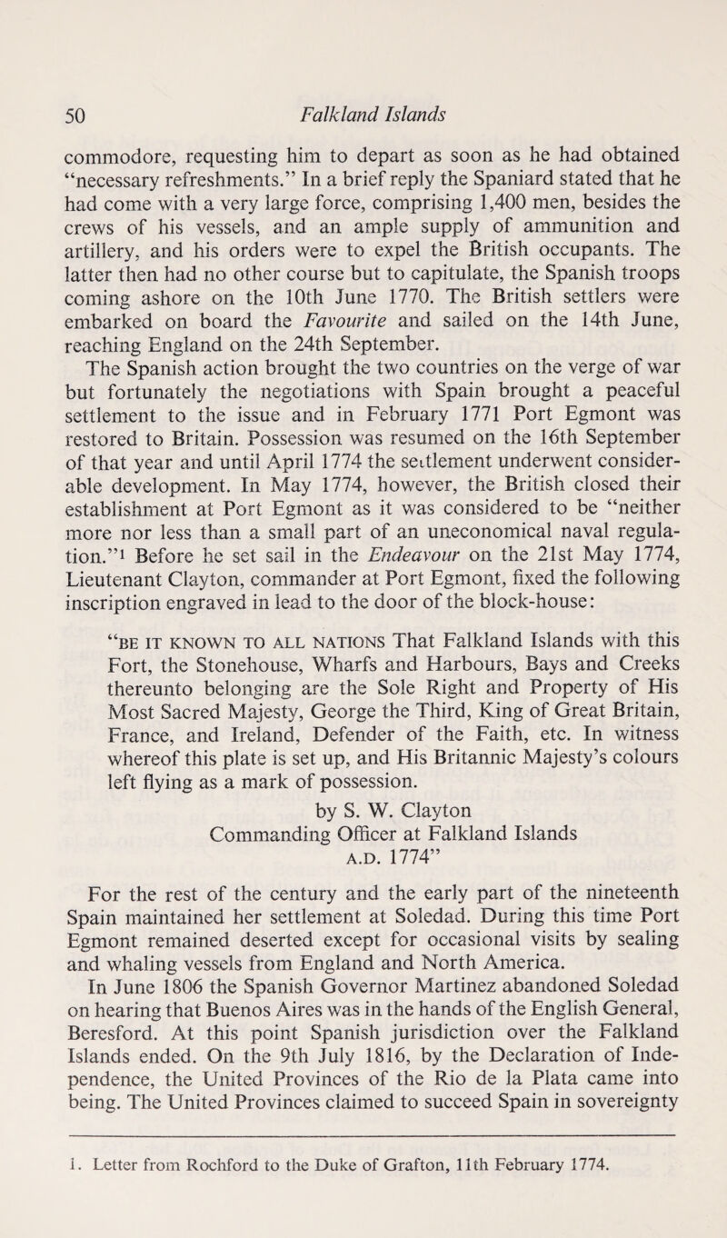 commodore, requesting him to depart as soon as he had obtained “necessary refreshments.” In a brief reply the Spaniard stated that he had come with a very large force, comprising 1,400 men, besides the crews of his vessels, and an ample supply of ammunition and artillery, and his orders were to expel the British occupants. The latter then had no other course but to capitulate, the Spanish troops coming ashore on the 10th June 1770. The British settlers were embarked on board the Favourite and sailed on the 14th June, reaching England on the 24th September. The Spanish action brought the two countries on the verge of war but fortunately the negotiations with Spain brought a peaceful settlement to the issue and in February 1771 Port Egmont was restored to Britain. Possession was resumed on the 16th September of that year and until April 1774 the settlement underwent consider¬ able development. In May 1774, however, the British closed their establishment at Port Egmont as it was considered to be “neither more nor less than a small part of an uneconomical naval regula¬ tion.”1 Before he set sail in the Endeavour on the 21st May 1774, Lieutenant Clayton, commander at Port Egmont, fixed the following inscription engraved in lead to the door of the block-house: “be it known to all nations That Falkland Islands with this Fort, the Stonehouse, Wharfs and Harbours, Bays and Creeks thereunto belonging are the Sole Right and Property of His Most Sacred Majesty, George the Third, King of Great Britain, France, and Ireland, Defender of the Faith, etc. In witness whereof this plate is set up, and His Britannic Majesty’s colours left flying as a mark of possession. by S. W. Clayton Commanding Officer at Falkland Islands a.d. 1774” For the rest of the century and the early part of the nineteenth Spain maintained her settlement at Soledad. During this time Port Egmont remained deserted except for occasional visits by sealing and whaling vessels from England and North America. In June 1806 the Spanish Governor Martinez abandoned Soledad on hearing that Buenos Aires was in the hands of the English General, Beresford. At this point Spanish jurisdiction over the Falkland Islands ended. On the 9th July 1816, by the Declaration of Inde¬ pendence, the United Provinces of the Rio de la Plata came into being. The United Provinces claimed to succeed Spain in sovereignty i. Letter from Rochford to the Duke of Grafton, 11th February 1774.