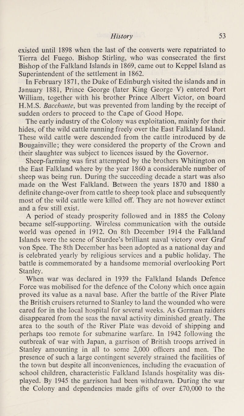 existed until 1898 when the last of the converts were repatriated to Tierra del Fuego. Bishop Stirling, who was consecrated the first Bishop of the Falkland Islands in 1869, came out to Keppel Island as Superintendent of the settlement in 1862. In February 1871, the Duke of Edinburgh visited the isla nds and in January 1881, Prince George (later King George V) entered Port William, together with his brother Prince Albert Victor, on board H.M.S. Bacchante, but was prevented from landing by the receipt of sudden orders to proceed to the Cape of Good Hope. The early industry of the Colony was exploitation, mainly for their hides, of the wild cattle running freely over the East Falkland Island. These wild cattle were descended from the cattle introduced by de Bougainville; they were considered the property of the Crown and their slaughter was subject to licences issued by the Governor. Sheep-farming was first attempted by the brothers Whitington on the East Falkland where by the year 1860 a considerable number of sheep was being run. During the succeeding decade a start was also made on the West Falkland. Between the years 1870 and 1880 a definite change-over from cattle to sheep took place and subsequently most of the wild cattle were killed off. They are not however extinct and a few still exist. A period of steady prosperity followed and in 1885 the Colony became self-supporting. Wireless communication with the outside world was opened in 1912. On 8th December 1914 the Falkland Islands were the scene of Sturdee’s brilliant naval victory over Graf von Spee. The 8th December has been adopted as a national day and is celebrated yearly by religious services and a public holiday. The battle is commemorated by a handsome memorial overlooking Port Stanley. When war was declared in 1939 the Falkland Islands Defence Force was mobilised for the defence of the Colony which once again proved its value as a naval base. After the battle of the River Plate the British cruisers returned to Stanley to land the wounded who were cared for in the local hospital for several weeks. As German raiders disappeared from the seas the naval activity diminished greatly. The area to the south of the River Plate was devoid of shipping and perhaps too remote for submarine warfare. In 1942 following the outbreak of war with Japan, a garrison of British troops arrived in Stanley amounting in all to some 2,000 officers and men. The presence of such a large contingent severely strained the facilities of the town but despite all inconveniences, including the evacuation of school children, characteristic Falkland Islands hospitality was dis¬ played. By 1945 the garrison had been withdrawn. During the war the Colony and dependencies made gifts of over £70,000 to the