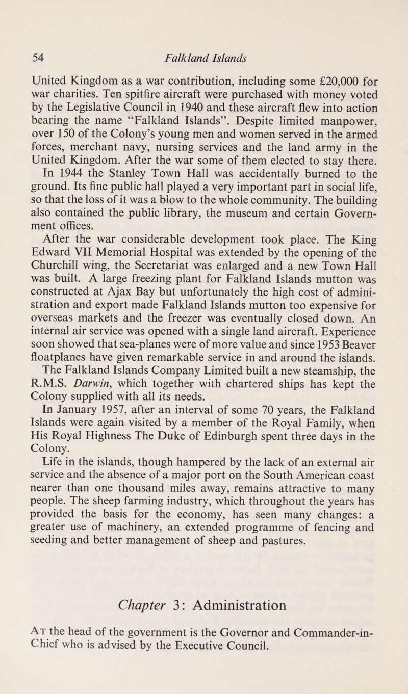United Kingdom as a war contribution, including some £20,000 for war charities. Ten spitfire aircraft were purchased with money voted by the Legislative Council in 1940 and these aircraft flew into action bearing the name “Falkland Islands”. Despite limited manpower, over 150 of the Colony’s young men and women served in the armed forces, merchant navy, nursing services and the land army in the United Kingdom. After the war some of them elected to stay there. In 1944 the Stanley Town Hall was accidentally burned to the ground. Its fine public hall played a very important part in social life, so that the loss of it was a blow to the whole community. The building also contained the public library, the museum and certain Govern¬ ment offices. After the war considerable development took place. The King Edward VII Memorial Hospital was extended by the opening of the Churchill wing, the Secretariat was enlarged and a new Town Hall was built. A large freezing plant for Falkland Islands mutton was constructed at Ajax Bay but unfortunately the high cost of admini¬ stration and export made Falkland Islands mutton too expensive for overseas markets and the freezer was eventually closed down. An internal air service was opened with a single land aircraft. Experience soon showed that sea-planes were of more value and since 1953 Beaver floatplanes have given remarkable service in and around the islands. The Falkland Islands Company Limited built a new steamship, the R.M.S. Darwin, which together with chartered ships has kept the Colony supplied with all its needs. In January 1957, after an interval of some 70 years, the Falkland Islands were again visited by a member of the Royal Family, when His Royal Highness The Duke of Edinburgh spent three days in the Colony. Life in the islands, though hampered by the lack of an external air service and the absence of a major port on the South American coast nearer than one thousand miles away, remains attractive to many people. The sheep farming industry, which throughout the years has provided the basis for the economy, has seen many changes: a greater use of machinery, an extended programme of fencing and seeding and better management of sheep and pastures. Chapter 3: Administration At the head of the government is the Governor and Commander-in- Chief who is advised by the Executive Council.